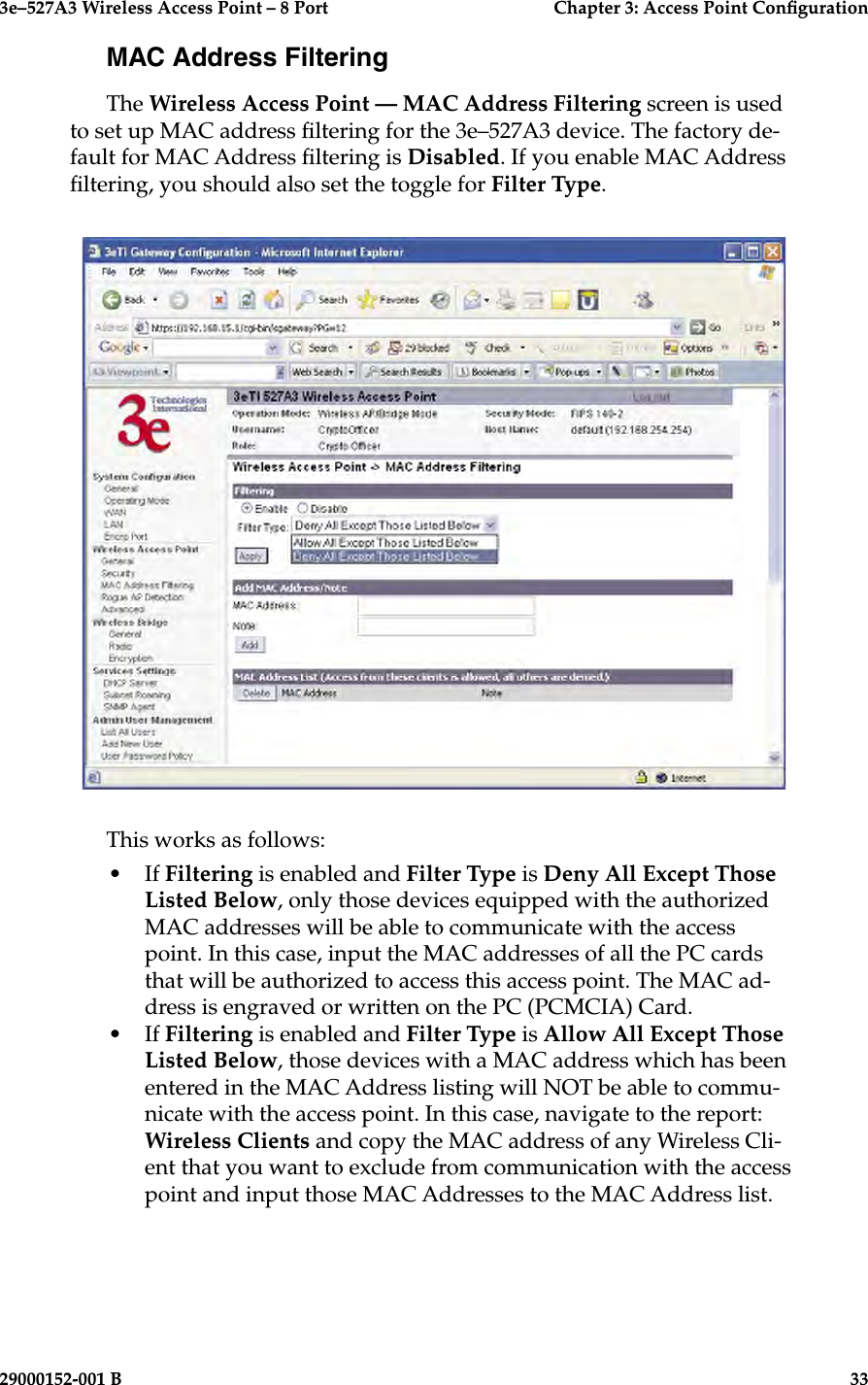 3e–527A3 Wireless Access Point – 8 Port      Chapter 3: Access Point Conguration32                            29000152-001 B3e–527A3 Wireless Access Point – 8 Port  Chapter 3: Access Point Conguration29000152-001 B  33MAC Address FilteringThe Wireless Access Point — MAC Address Filtering screen is used to set up MAC address ltering for the 3e–527A3 device. The factory de-fault for MAC Address ltering is Disabled. If you enable MAC Address ltering, you should also set the toggle for Filter Type. This works as follows:•  If Filtering is enabled and Filter Type is Deny All Except Those Listed Below, only those devices equipped with the authorized MAC addresses will be able to communicate with the access point. In this case, input the MAC addresses of all the PC cards that will be authorized to access this access point. The MAC ad-dress is engraved or written on the PC (PCMCIA) Card. •  If Filtering is enabled and Filter Type is Allow All Except Those Listed Below, those devices with a MAC address which has been entered in the MAC Address listing will NOT be able to commu-nicate with the access point. In this case, navigate to the report: Wireless Clients and copy the MAC address of any Wireless Cli-ent that you want to exclude from communication with the access point and input those MAC Addresses to the MAC Address list. 