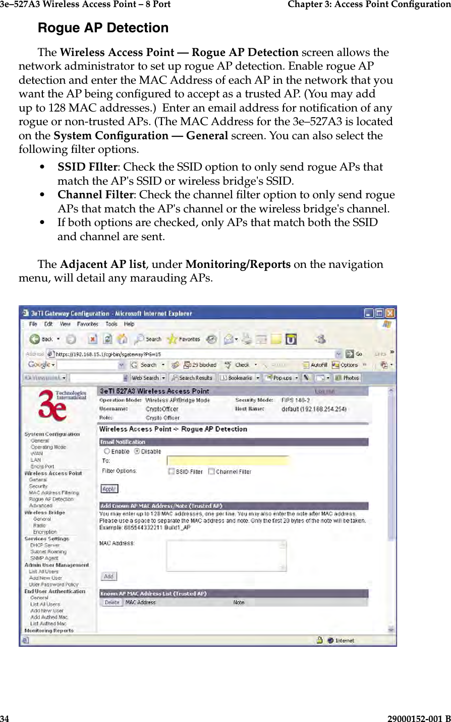 3e–527A3 Wireless Access Point – 8 Port      Chapter 3: Access Point Conguration34                            29000152-001 B3e–527A3 Wireless Access Point – 8 Port  Chapter 3: Access Point Conguration29000152-001 B  35Rogue AP DetectionThe Wireless Access Point — Rogue AP Detection screen allows the network administrator to set up rogue AP detection. Enable rogue AP detection and enter the MAC Address of each AP in the network that you want the AP being congured to accept as a trusted AP. (You may add up to 128 MAC addresses.)  Enter an email address for notication of any rogue or non-trusted APs. (The MAC Address for the 3e–527A3 is located on the System Conguration — General screen. You can also select the following lter options.•   SSID FIlter: Check the SSID option to only send rogue APs that match the AP&apos;s SSID or wireless bridge&apos;s SSID.•  Channel Filter: Check the channel lter option to only send rogue APs that match the AP&apos;s channel or the wireless bridge&apos;s channel.•  If both options are checked, only APs that match both the SSID and channel are sent.The Adjacent AP list, under Monitoring/Reports on the navigation menu, will detail any marauding APs.