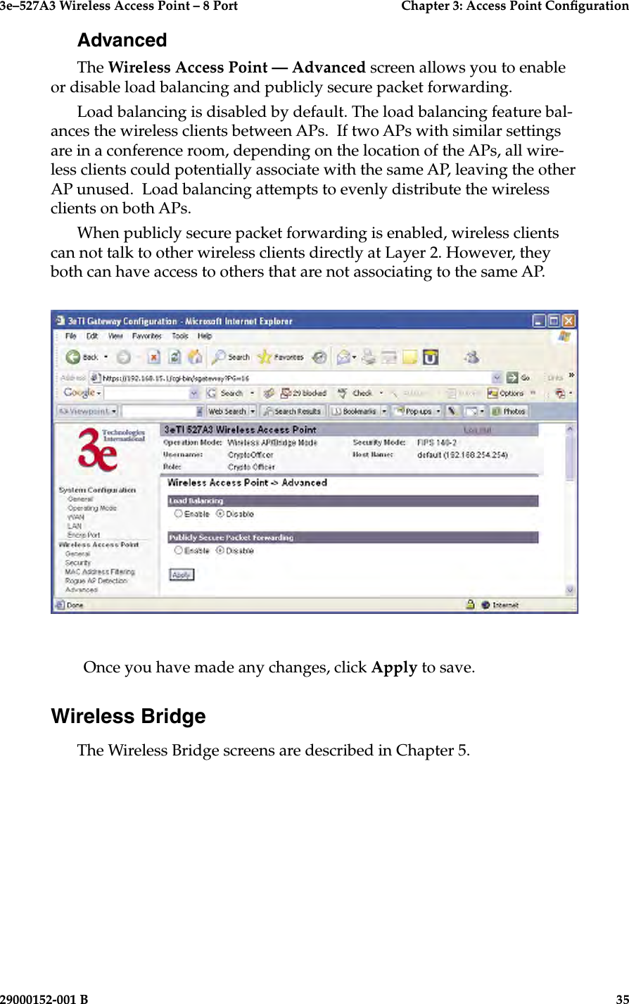 3e–527A3 Wireless Access Point – 8 Port      Chapter 3: Access Point Conguration34                            29000152-001 B3e–527A3 Wireless Access Point – 8 Port  Chapter 3: Access Point Conguration29000152-001 B  35AdvancedThe Wireless Access Point — Advanced screen allows you to enable or disable load balancing and publicly secure packet forwarding.Load balancing is disabled by default. The load balancing feature bal-ances the wireless clients between APs.  If two APs with similar settings are in a conference room, depending on the location of the APs, all wire-less clients could potentially associate with the same AP, leaving the other AP unused.  Load balancing attempts to evenly distribute the wireless clients on both APs.When publicly secure packet forwarding is enabled, wireless clients can not talk to other wireless clients directly at Layer 2. However, they both can have access to others that are not associating to the same AP.Once you have made any changes, click Apply to save.Wireless BridgeThe Wireless Bridge screens are described in Chapter 5.