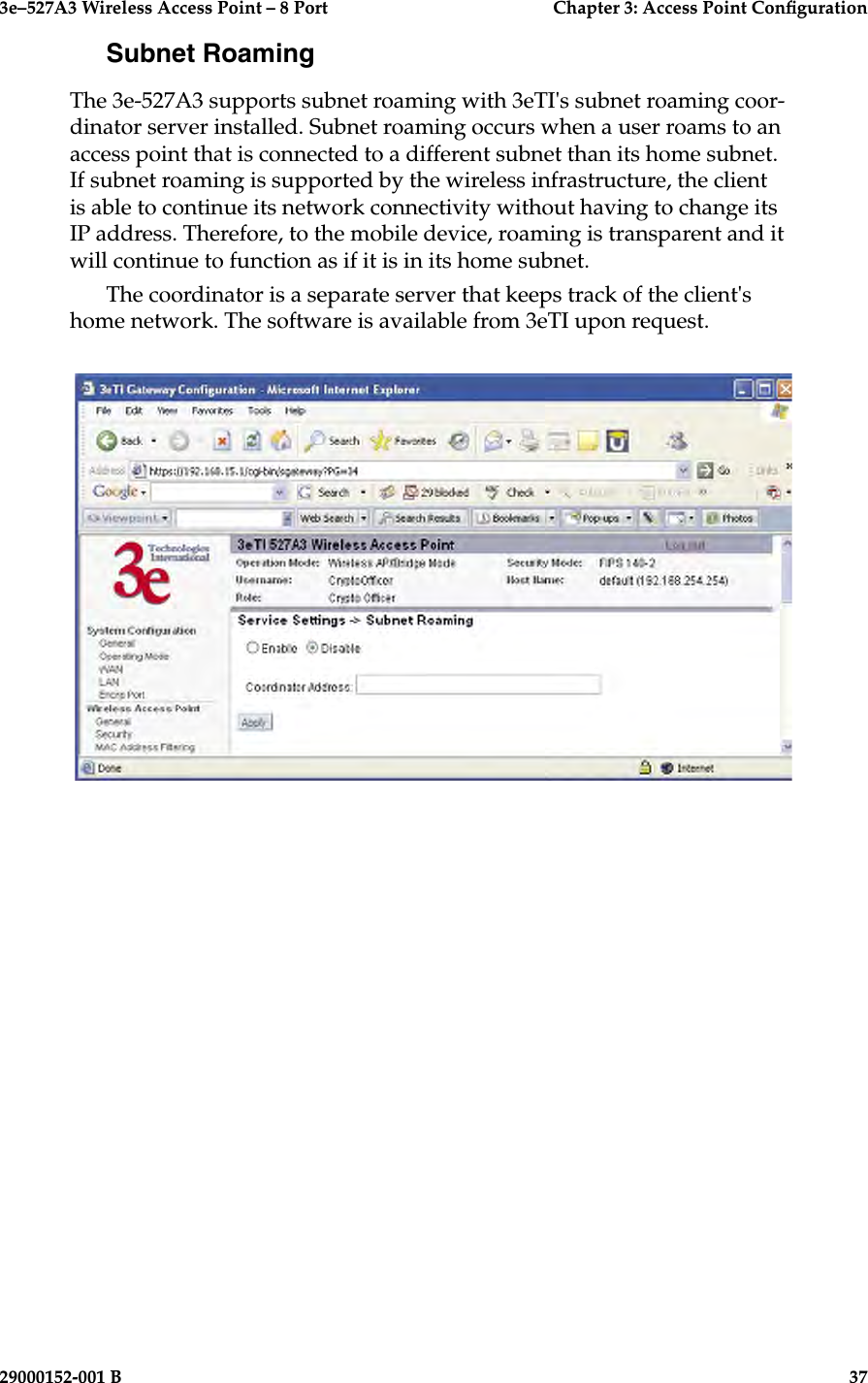 3e–527A3 Wireless Access Point – 8 Port      Chapter 3: Access Point Conguration36                            29000152-001 B3e–527A3 Wireless Access Point – 8 Port  Chapter 3: Access Point Conguration29000152-001 B  37Subnet RoamingThe 3e-527A3 supports subnet roaming with 3eTI&apos;s subnet roaming coor-dinator server installed. Subnet roaming occurs when a user roams to an access point that is connected to a different subnet than its home subnet. If subnet roaming is supported by the wireless infrastructure, the client is able to continue its network connectivity without having to change its IP address. Therefore, to the mobile device, roaming is transparent and it will continue to function as if it is in its home subnet.The coordinator is a separate server that keeps track of the client&apos;s home network. The software is available from 3eTI upon request.
