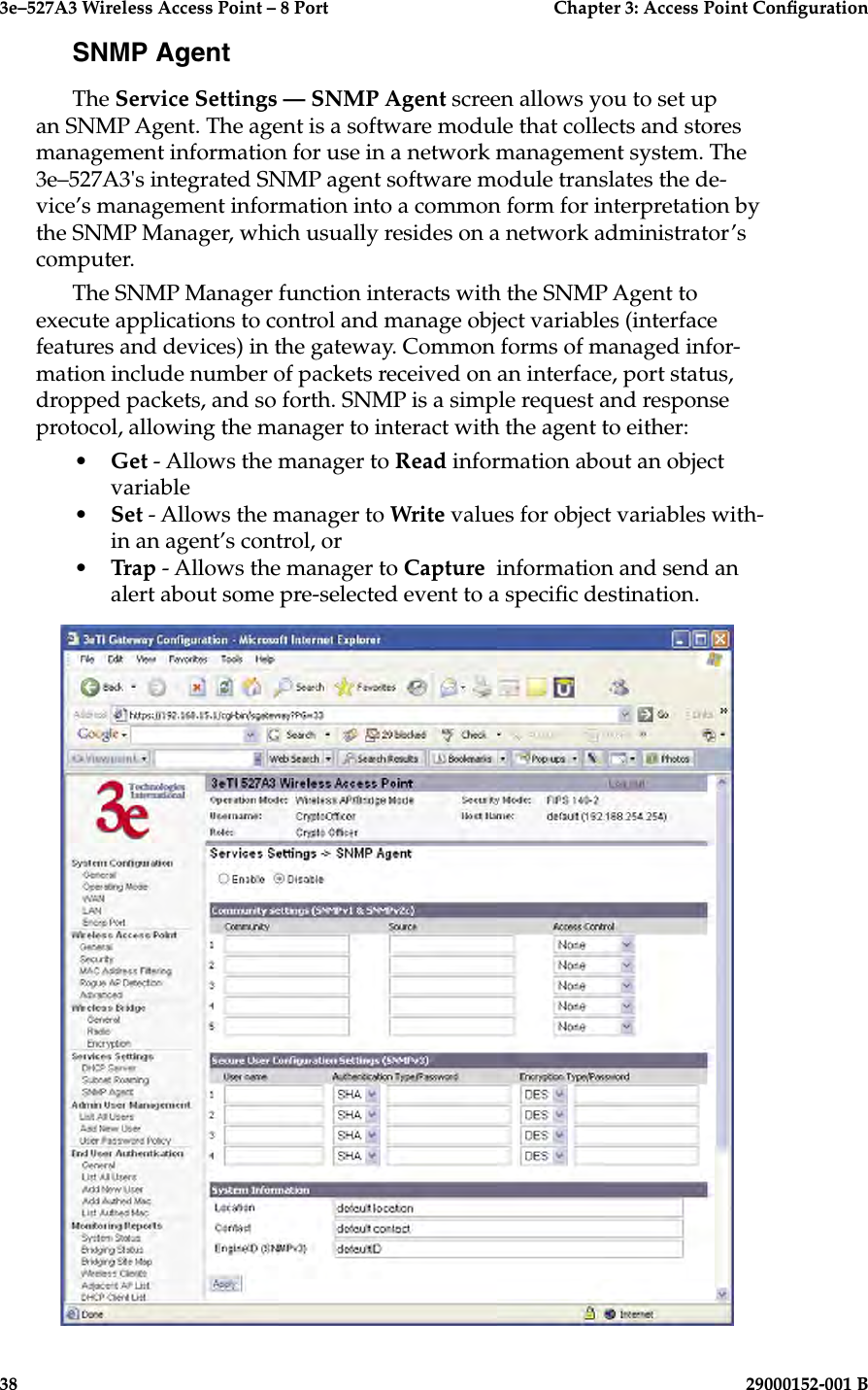3e–527A3 Wireless Access Point – 8 Port      Chapter 3: Access Point Conguration38                            29000152-001 B3e–527A3 Wireless Access Point – 8 Port  Chapter 3: Access Point Conguration29000152-001 B  39SNMP AgentThe Service Settings — SNMP Agent screen allows you to set up an SNMP Agent. The agent is a software module that collects and stores management information for use in a network management system. The 3e–527A3&apos;s integrated SNMP agent software module translates the de-vice’s management information into a common form for interpretation by the SNMP Manager, which usually resides on a network administrator’s computer.  The SNMP Manager function interacts with the SNMP Agent to execute applications to control and manage object variables (interface features and devices) in the gateway. Common forms of managed infor-mation include number of packets received on an interface, port status, dropped packets, and so forth. SNMP is a simple request and response protocol, allowing the manager to interact with the agent to either:•  Get - Allows the manager to Read information about an object variable•  Set - Allows the manager to Write values for object variables with-in an agent’s control, or •  Trap - Allows the manager to Capture  information and send an alert about some pre-selected event to a specic destination.