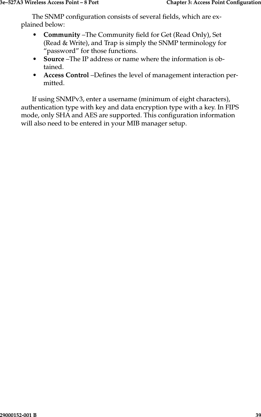3e–527A3 Wireless Access Point – 8 Port      Chapter 3: Access Point Conguration38                            29000152-001 B3e–527A3 Wireless Access Point – 8 Port  Chapter 3: Access Point Conguration29000152-001 B  39The SNMP conguration consists of several elds, which are ex-plained below:•  Community –The Community eld for Get (Read Only), Set (Read &amp; Write), and Trap is simply the SNMP terminology for “password” for those functions. •  Source –The IP address or name where the information is ob-tained.•  Access Control –Denes the level of management interaction per-mitted.If using SNMPv3, enter a username (minimum of eight characters), authentication type with key and data encryption type with a key. In FIPS mode, only SHA and AES are supported. This conguration information will also need to be entered in your MIB manager setup.