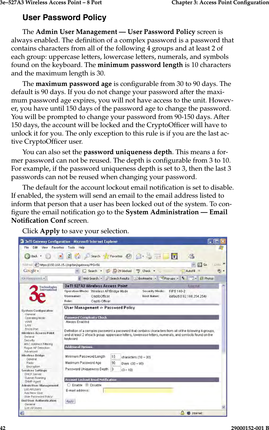 3e–527A3 Wireless Access Point – 8 Port      Chapter 3: Access Point Conguration42                            29000152-001 B3e–527A3 Wireless Access Point – 8 Port  Chapter 3: Access Point Conguration29000152-001 B  43User Password PolicyThe Admin User Management — User Password Policy screen is always enabled. The denition of a complex password is a password that contains characters from all of the following 4 groups and at least 2 of each group: uppercase letters, lowercase letters, numerals, and symbols found on the keyboard. The minimum password length is 10 characters and the maximum length is 30. The maximum password age is congurable from 30 to 90 days. The default is 90 days. If you do not change your password after the maxi-mum password age expires, you will not have access to the unit. Howev-er, you have until 150 days of the password age to change the password. You will be prompted to change your password from 90-150 days. After 150 days, the account will be locked and the CryptoOfcer will have to unlock it for you. The only exception to this rule is if you are the last ac-tive CryptoOfcer user.You can also set the password uniqueness depth. This means a for-mer password can not be reused. The depth is congurable from 3 to 10.  For example, if the password uniqueness depth is set to 3, then the last 3 passwords can not be reused when changing your password.The default for the account lockout email notication is set to disable. If enabled, the system will send an email to the email address listed to inform that person that a user has been locked out of the system. To con-gure the email notication go to the System Administration — Email Notication Conf screen.Click Apply to save your selection.