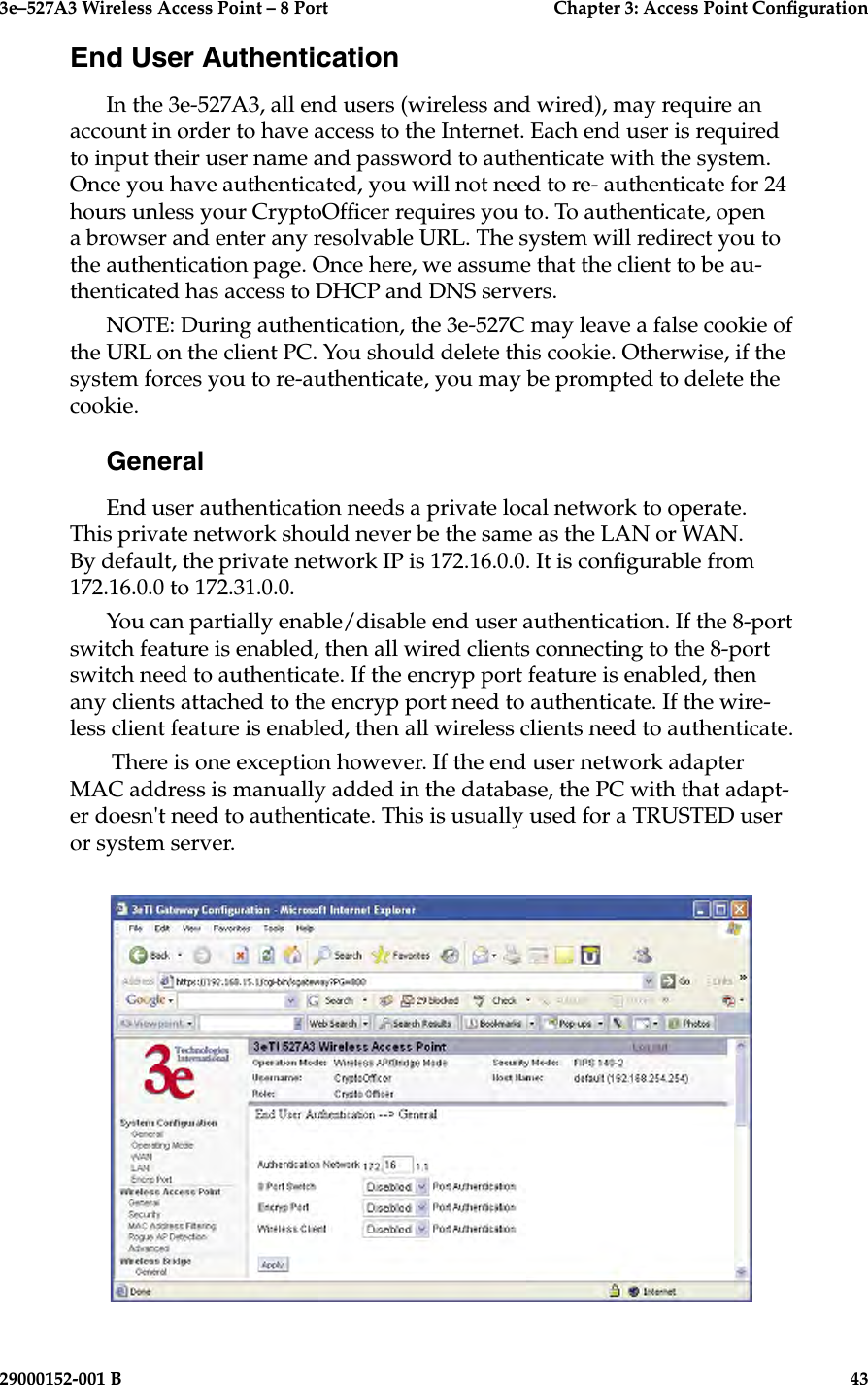 3e–527A3 Wireless Access Point – 8 Port      Chapter 3: Access Point Conguration42                            29000152-001 B3e–527A3 Wireless Access Point – 8 Port  Chapter 3: Access Point Conguration29000152-001 B  43End User AuthenticationIn the 3e-527A3, all end users (wireless and wired), may require an account in order to have access to the Internet. Each end user is required to input their user name and password to authenticate with the system. Once you have authenticated, you will not need to re- authenticate for 24 hours unless your CryptoOfcer requires you to. To authenticate, open a browser and enter any resolvable URL. The system will redirect you to the authentication page. Once here, we assume that the client to be au-thenticated has access to DHCP and DNS servers.NOTE: During authentication, the 3e-527C may leave a false cookie of the URL on the client PC. You should delete this cookie. Otherwise, if the system forces you to re-authenticate, you may be prompted to delete the cookie.GeneralEnd user authentication needs a private local network to operate. This private network should never be the same as the LAN or WAN. By default, the private network IP is 172.16.0.0. It is congurable from 172.16.0.0 to 172.31.0.0.You can partially enable/disable end user authentication. If the 8-port switch feature is enabled, then all wired clients connecting to the 8-port switch need to authenticate. If the encryp port feature is enabled, then any clients attached to the encryp port need to authenticate. If the wire-less client feature is enabled, then all wireless clients need to authenticate. There is one exception however. If the end user network adapter MAC address is manually added in the database, the PC with that adapt-er doesn&apos;t need to authenticate. This is usually used for a TRUSTED user or system server.