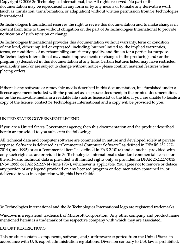   29000152-001 B                             iiiCopyright © 2006 3e Technologies International, Inc. All rights reserved. No part of this documentation may be reproduced in any form or by any means or to make any derivative work (such as translation, transformation, or adaptation) without written permission from 3e Technologies International.3e Technologies International reserves the right to revise this documentation and to make changes in content from time to time without obligation on the part of 3e Technologies International to provide notication of such revision or change.3e Technologies International provides this documentation without warranty, term or condition of any kind, either implied or expressed, including, but not limited to, the implied warranties, terms, or conditions of merchantability, satisfactory quality, and tness for a particular purpose. 3e Technologies International may make improvements or changes in the product(s) and/or the program(s) described in this documentation at any time. Certain features listed may have restricted availability and/or are subject to change without notice - please conrm material features when placing orders.If there is any software or removable media described in this documentation, it is furnished under a license agreement included with the product as a separate document, in the printed documentation, or on the removable media in a readable le such as license.txt or the like. If you are unable to locate a copy of the license, contact 3e Technologies International and a copy will be provided to you.___________________________________UNITED STATES GOVERNMENT LEGENDIf you are a United States Government agency, then this documentation and the product described herein are provided to you subject to the following:All technical data and computer software are commercial in nature and developed solely at private expense. Software is delivered as “Commercial Computer Software” as dened in DFARS 252.227-7014 (June 1995) or as a “commercial item” as dened in FAR 2.101(a) and as such is provided with only such rights as are provided in 3e Technologies International’s standard commercial license for the software. Technical data is provided with limited rights only as provided in DFAR 252.227-7015 (Nov 1995) or FAR 52.227-14 (June 1987), whichever is applicable. You agree not to remove or deface any portion of any legend provided on any licensed program or documentation contained in, or delivered to you in conjunction with, this User Guide.___________________________________3e Technologies International and the 3e Technologies International logo are registered trademarks.Windows is a registered trademark of Microsoft Corporation.  Any other company and product name mentioned herein is a trademark of the respective company with which they are associated.EXPORT RESTRICTIONSThis product contains components, software, and/or rmware exported from the United States in accordance with U. S. export administration regulations. Diversion contrary to U.S. law is prohibited.