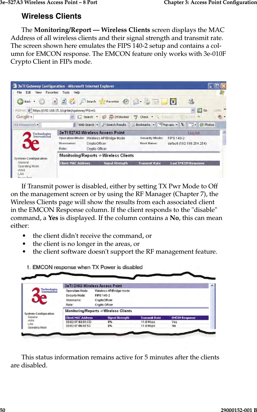 3e–527A3 Wireless Access Point – 8 Port      Chapter 3: Access Point Conguration50                            29000152-001 B3e–527A3 Wireless Access Point – 8 Port  Chapter 3: Access Point Conguration29000152-001 B  51Wireless ClientsThe Monitoring/Report — Wireless Clients screen displays the MAC Address of all wireless clients and their signal strength and transmit rate. The screen shown here emulates the FIPS 140-2 setup and contains a col-umn for EMCON response. The EMCON feature only works with 3e-010F Crypto Client in FIPs mode. If Transmit power is disabled, either by setting TX Pwr Mode to Off on the management screen or by using the RF Manager (Chapter 7), the Wireless Clients page will show the results from each associated client in the EMCON Response column. If the client responds to the &quot;disable&quot; command, a Yes is displayed. If the column contains a No, this can mean either:•  the client didn&apos;t receive the command, or•  the client is no longer in the areas, or•  the client software doesn&apos;t support the RF management feature.This status information remains active for 5 minutes after the clients are disabled.
