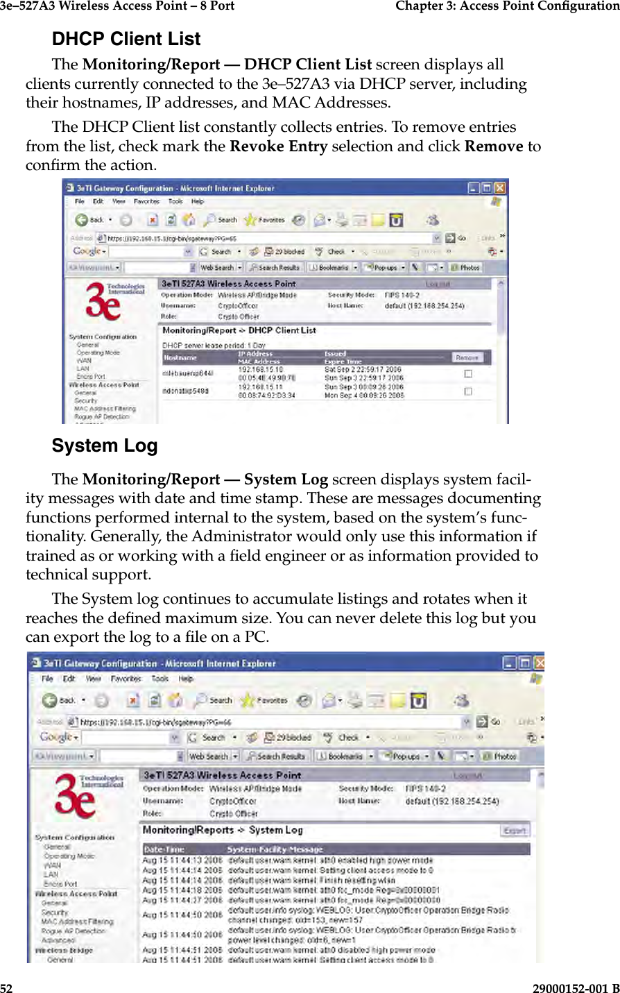 3e–527A3 Wireless Access Point – 8 Port      Chapter 3: Access Point Conguration52                            29000152-001 B3e–527A3 Wireless Access Point – 8 Port  Chapter 3: Access Point Conguration29000152-001 B  53DHCP Client ListThe Monitoring/Report — DHCP Client List screen displays all clients currently connected to the 3e–527A3 via DHCP server, including their hostnames, IP addresses, and MAC Addresses.The DHCP Client list constantly collects entries. To remove entries from the list, check mark the Revoke Entry selection and click Remove to conrm the action.System LogThe Monitoring/Report — System Log screen displays system facil-ity messages with date and time stamp. These are messages documenting functions performed internal to the system, based on the system’s func-tionality. Generally, the Administrator would only use this information if trained as or working with a eld engineer or as information provided to technical support.The System log continues to accumulate listings and rotates when it reaches the dened maximum size. You can never delete this log but you can export the log to a le on a PC.