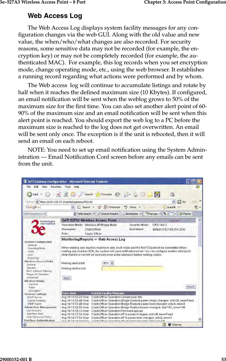 3e–527A3 Wireless Access Point – 8 Port      Chapter 3: Access Point Conguration52                            29000152-001 B3e–527A3 Wireless Access Point – 8 Port  Chapter 3: Access Point Conguration29000152-001 B  53Web Access LogThe Web Access Log displays system facility messages for any con-guration changes via the web GUI. Along with the old value and new value, the when/who/what changes are also recorded. For security reasons, some sensitive data may not be recorded (for example, the en-cryption key) or may not be completely recorded (for example, the au-thenticated MAC).  For example, this log records when you set encryption mode, change operating mode, etc., using the web browser. It establishes a running record regarding what actions were performed and by whom.The Web access  log will continue to accumulate listings and rotate by half when it reaches the dened maximum size (10 Kbytes). If congured, an email notication will be sent when the weblog grows to 50% of the maximum size for the rst time. You can also set another alert point of 60-90% of the maximum size and an email notication will be sent when this alert point is reached. You should export the web log to a PC before the maximum size is reached to the log does not get overwritten. An email will be sent only once. The exception is if the unit is rebooted, then it will send an email on each reboot.NOTE: You need to set up email notication using the System Admin-istration — Email Notication Conf screen before any emails can be sent from the unit.