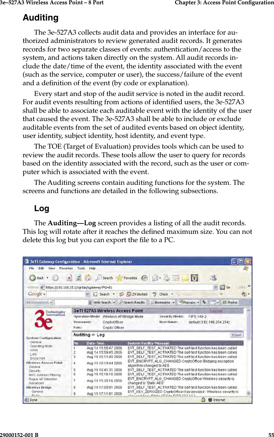 3e–527A3 Wireless Access Point – 8 Port      Chapter 3: Access Point Conguration54                            29000152-001 B3e–527A3 Wireless Access Point – 8 Port  Chapter 3: Access Point Conguration29000152-001 B  55AuditingThe 3e-527A3 collects audit data and provides an interface for au-thorized administrators to review generated audit records. It generates records for two separate classes of events: authentication/access to the system, and actions taken directly on the system. All audit records in-clude the date/time of the event, the identity associated with the event (such as the service, computer or user), the success/failure of the event and a denition of the event (by code or explanation).Every start and stop of the audit service is noted in the audit record. For audit events resulting from actions of identied users, the 3e-527A3 shall be able to associate each auditable event with the identity of the user that caused the event. The 3e-527A3 shall be able to include or exclude auditable events from the set of audited events based on object identity, user identity, subject identity, host identity, and event type. The TOE (Target of Evaluation) provides tools which can be used to review the audit records. These tools allow the user to query for records based on the identity associated with the record, such as the user or com-puter which is associated with the event.The Auditing screens contain auditing functions for the system. The screens and functions are detailed in the following subsections.LogThe Auditing—Log screen provides a listing of all the audit records. This log will rotate after it reaches the dened maximum size. You can not delete this log but you can export the le to a PC.