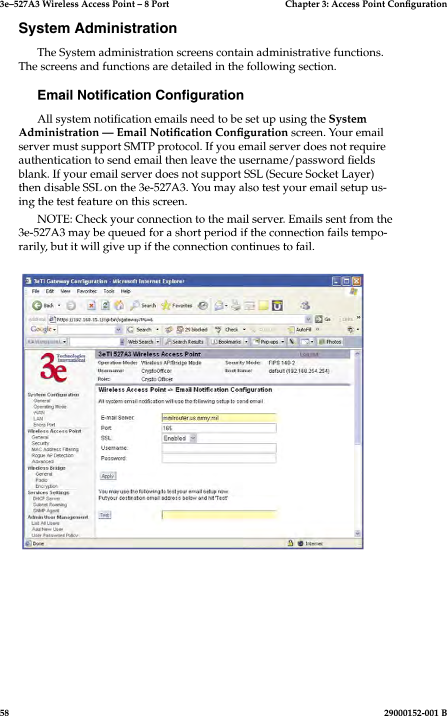 3e–527A3 Wireless Access Point – 8 Port      Chapter 3: Access Point Conguration58                            29000152-001 B3e–527A3 Wireless Access Point – 8 Port  Chapter 3: Access Point Conguration29000152-001 B  59System AdministrationThe System administration screens contain administrative functions. The screens and functions are detailed in the following section. Email Notication CongurationAll system notication emails need to be set up using the System Administration — Email Notication Conguration screen. Your email server must support SMTP protocol. If you email server does not require authentication to send email then leave the username/password elds blank. If your email server does not support SSL (Secure Socket Layer) then disable SSL on the 3e-527A3. You may also test your email setup us-ing the test feature on this screen.NOTE: Check your connection to the mail server. Emails sent from the 3e-527A3 may be queued for a short period if the connection fails tempo-rarily, but it will give up if the connection continues to fail. 