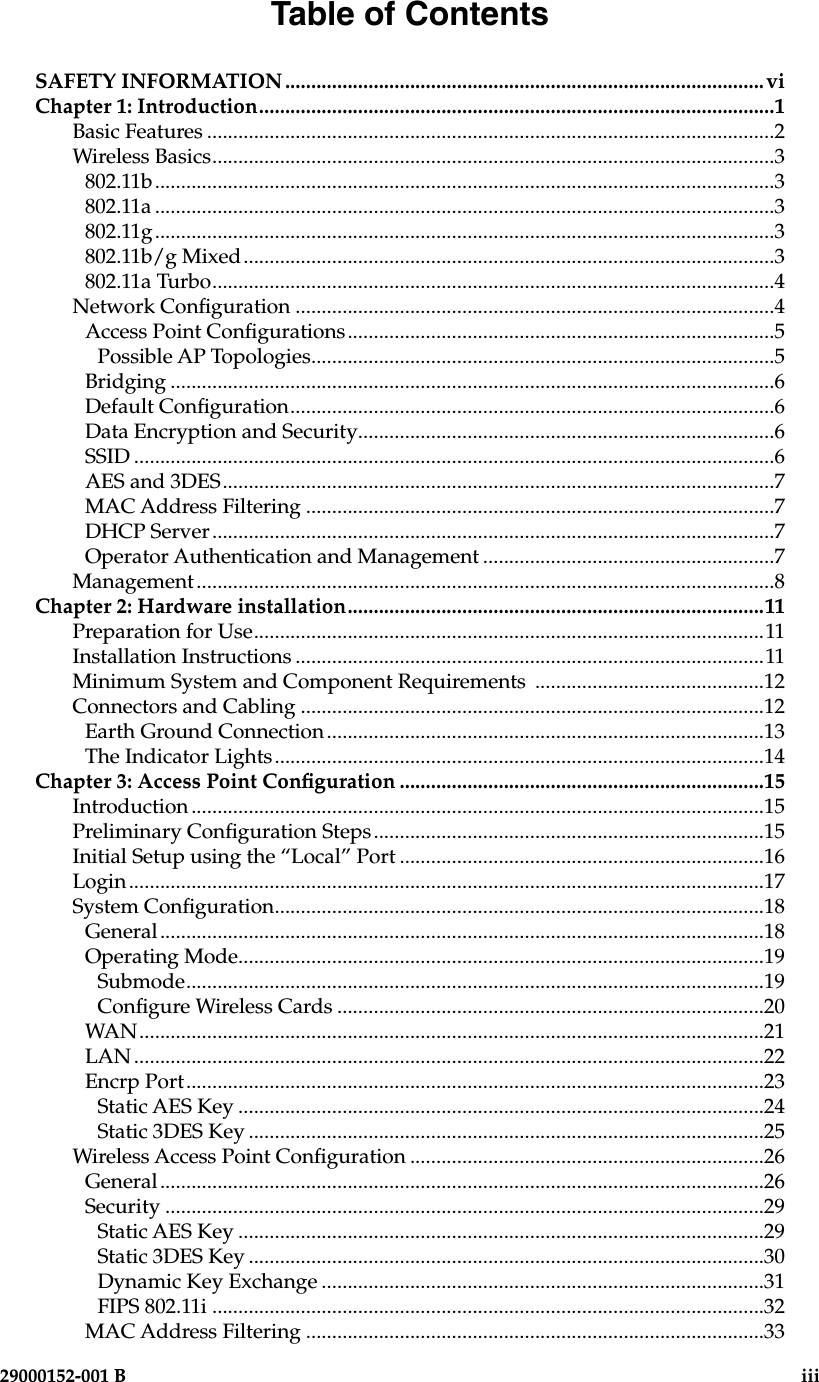   29000152-001 B                             iiiTable of ContentsSAFETY INFORMATION ............................................................................................viChapter 1: Introduction...................................................................................................1Basic Features .............................................................................................................2Wireless Basics............................................................................................................3802.11b.......................................................................................................................3802.11a .......................................................................................................................3802.11g.......................................................................................................................3802.11b/g Mixed......................................................................................................3802.11a Turbo............................................................................................................4Network Conguration ............................................................................................4Access Point Congurations..................................................................................5Possible AP Topologies.........................................................................................5Bridging ....................................................................................................................6Default Conguration.............................................................................................6Data Encryption and Security................................................................................6SSID ...........................................................................................................................6AES and 3DES..........................................................................................................7MAC Address Filtering ..........................................................................................7DHCP Server............................................................................................................7Operator Authentication and Management ........................................................7Management...............................................................................................................8Chapter 2: Hardware installation................................................................................11Preparation for Use..................................................................................................11Installation Instructions ..........................................................................................11Minimum System and Component Requirements  ............................................12Connectors and Cabling .........................................................................................12Earth Ground Connection....................................................................................13The Indicator Lights..............................................................................................14Chapter 3: Access Point Conguration ......................................................................15Introduction ..............................................................................................................15Preliminary Conguration Steps...........................................................................15Initial Setup using the “Local” Port ......................................................................16Login..........................................................................................................................17System Conguration..............................................................................................18General....................................................................................................................18Operating Mode.....................................................................................................19Submode...............................................................................................................19Congure Wireless Cards ..................................................................................20WAN........................................................................................................................21LAN .........................................................................................................................22Encrp Port...............................................................................................................23Static AES Key .....................................................................................................24Static 3DES Key ...................................................................................................25Wireless Access Point Conguration ....................................................................26General....................................................................................................................26Security ...................................................................................................................29Static AES Key .....................................................................................................29Static 3DES Key ...................................................................................................30Dynamic Key Exchange .....................................................................................31FIPS 802.11i ..........................................................................................................32MAC Address Filtering ........................................................................................33