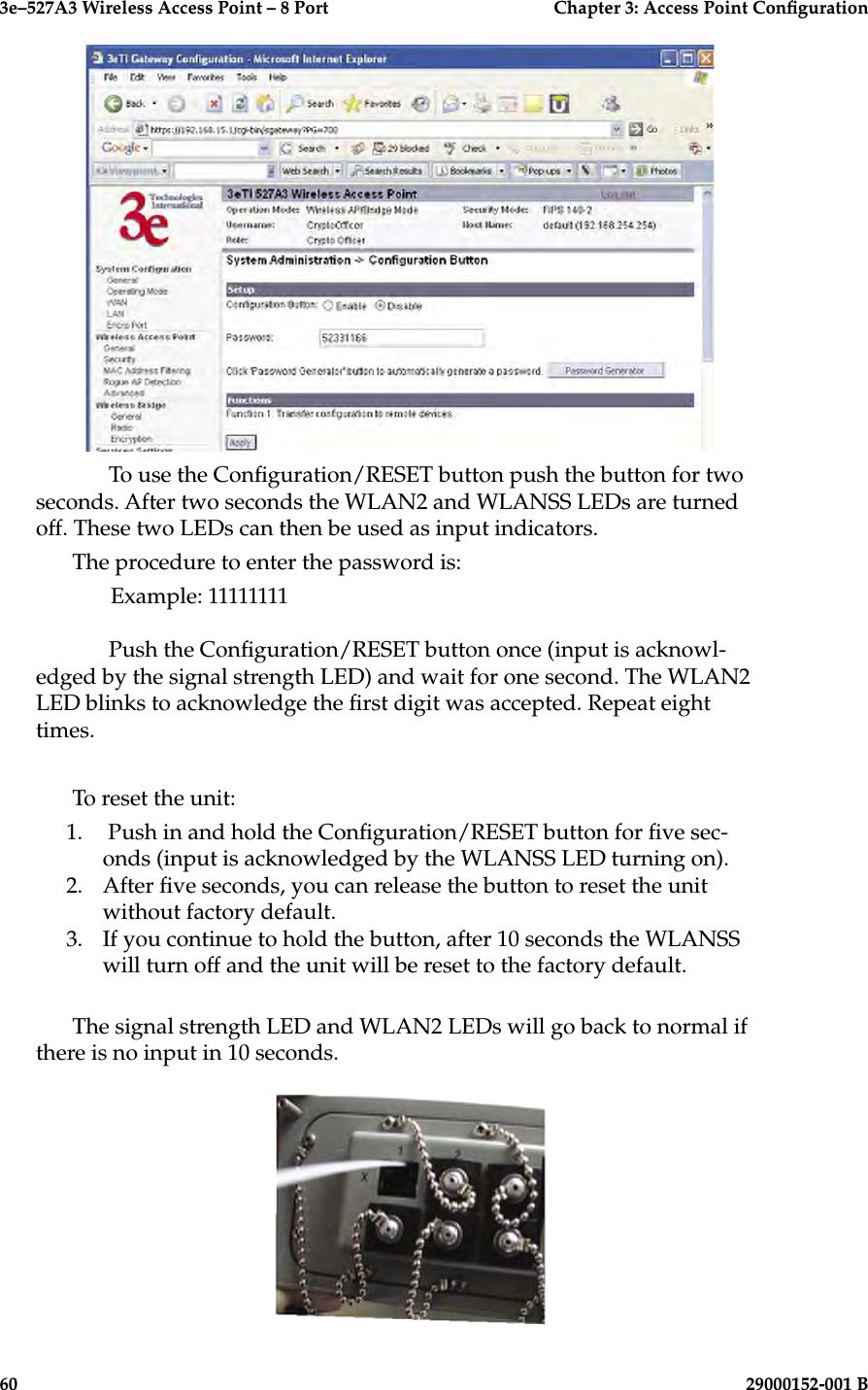3e–527A3 Wireless Access Point – 8 Port      Chapter 3: Access Point Conguration60                            29000152-001 B3e–527A3 Wireless Access Point – 8 Port  Chapter 3: Access Point Conguration29000152-001 B  61  To use the Conguration/RESET button push the button for two seconds. After two seconds the WLAN2 and WLANSS LEDs are turned off. These two LEDs can then be used as input indicators.The procedure to enter the password is:  Example: 11111111    Push the Conguration/RESET button once (input is acknowl-edged by the signal strength LED) and wait for one second. The WLAN2 LED blinks to acknowledge the rst digit was accepted. Repeat eight times.To reset the unit:1.   Push in and hold the Conguration/RESET button for ve sec-onds (input is acknowledged by the WLANSS LED turning on).2.  After ve seconds, you can release the button to reset the unit without factory default.3.  If you continue to hold the button, after 10 seconds the WLANSS will turn off and the unit will be reset to the factory default.The signal strength LED and WLAN2 LEDs will go back to normal if there is no input in 10 seconds.