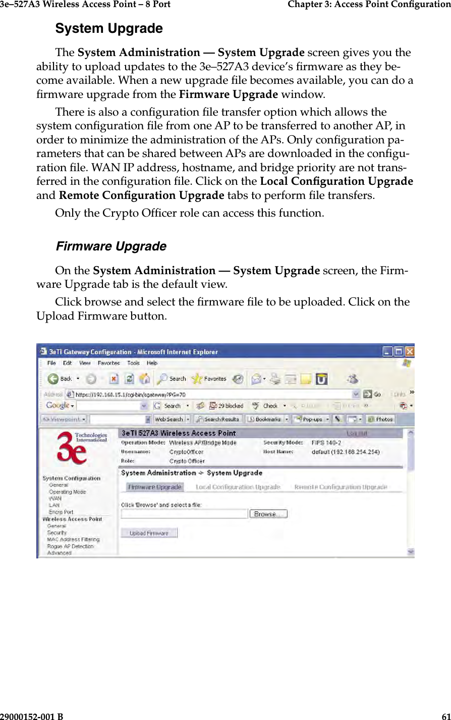 3e–527A3 Wireless Access Point – 8 Port      Chapter 3: Access Point Conguration60                            29000152-001 B3e–527A3 Wireless Access Point – 8 Port  Chapter 3: Access Point Conguration29000152-001 B  61System UpgradeThe System Administration — System Upgrade screen gives you the ability to upload updates to the 3e–527A3 device’s rmware as they be-come available. When a new upgrade le becomes available, you can do a rmware upgrade from the Firmware Upgrade window.There is also a conguration le transfer option which allows the system conguration le from one AP to be transferred to another AP, in order to minimize the administration of the APs. Only conguration pa-rameters that can be shared between APs are downloaded in the congu-ration le. WAN IP address, hostname, and bridge priority are not trans-ferred in the conguration le. Click on the Local Conguration Upgrade and Remote Conguration Upgrade tabs to perform le transfers.Only the Crypto Ofcer role can access this function.Firmware UpgradeOn the System Administration — System Upgrade screen, the Firm-ware Upgrade tab is the default view. Click browse and select the rmware le to be uploaded. Click on the Upload Firmware button.
