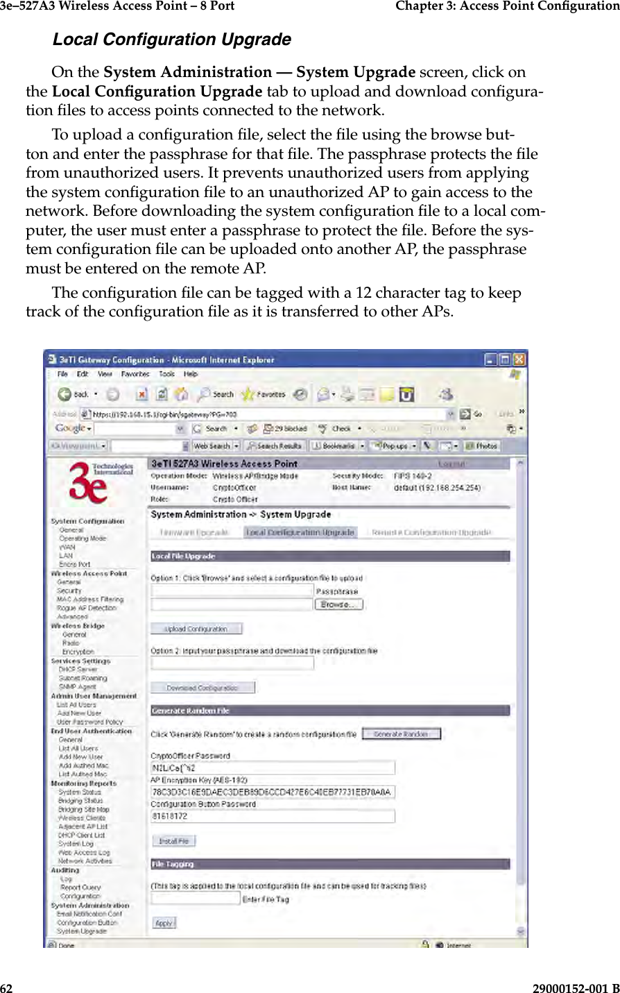 3e–527A3 Wireless Access Point – 8 Port      Chapter 3: Access Point Conguration62                            29000152-001 B3e–527A3 Wireless Access Point – 8 Port  Chapter 3: Access Point Conguration29000152-001 B  63Local Conguration UpgradeOn the System Administration — System Upgrade screen, click on the Local Conguration Upgrade tab to upload and download congura-tion les to access points connected to the network.To upload a conguration le, select the le using the browse but-ton and enter the passphrase for that le. The passphrase protects the le from unauthorized users. It prevents unauthorized users from applying the system conguration le to an unauthorized AP to gain access to the network. Before downloading the system conguration le to a local com-puter, the user must enter a passphrase to protect the le. Before the sys-tem conguration le can be uploaded onto another AP, the passphrase must be entered on the remote AP.The conguration le can be tagged with a 12 character tag to keep track of the conguration le as it is transferred to other APs.