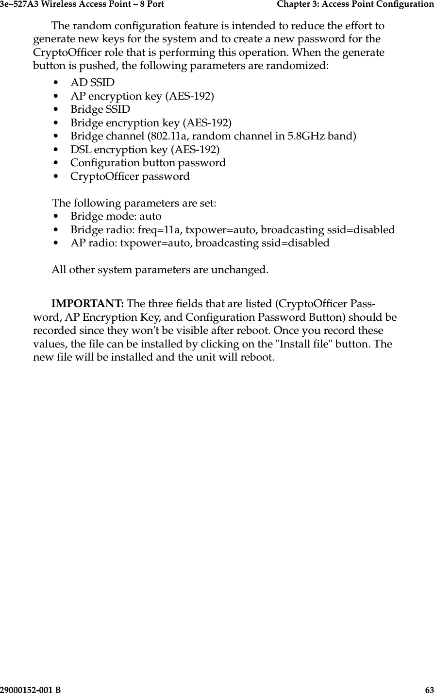 3e–527A3 Wireless Access Point – 8 Port      Chapter 3: Access Point Conguration62                            29000152-001 B3e–527A3 Wireless Access Point – 8 Port  Chapter 3: Access Point Conguration29000152-001 B  63The random conguration feature is intended to reduce the effort to generate new keys for the system and to create a new password for the CryptoOfcer role that is performing this operation. When the generate button is pushed, the following parameters are randomized:•  AD SSID•  AP encryption key (AES-192)•  Bridge SSID•  Bridge encryption key (AES-192)•  Bridge channel (802.11a, random channel in 5.8GHz band)•  DSL encryption key (AES-192)•  Conguration button password•  CryptoOfcer passwordThe following parameters are set:•  Bridge mode: auto•  Bridge radio: freq=11a, txpower=auto, broadcasting ssid=disabled•  AP radio: txpower=auto, broadcasting ssid=disabledAll other system parameters are unchanged. IMPORTANT: The three elds that are listed (CryptoOfcer Pass-word, AP Encryption Key, and Conguration Password Button) should be recorded since they won&apos;t be visible after reboot. Once you record these values, the le can be installed by clicking on the &quot;Install le&quot; button. The new le will be installed and the unit will reboot.