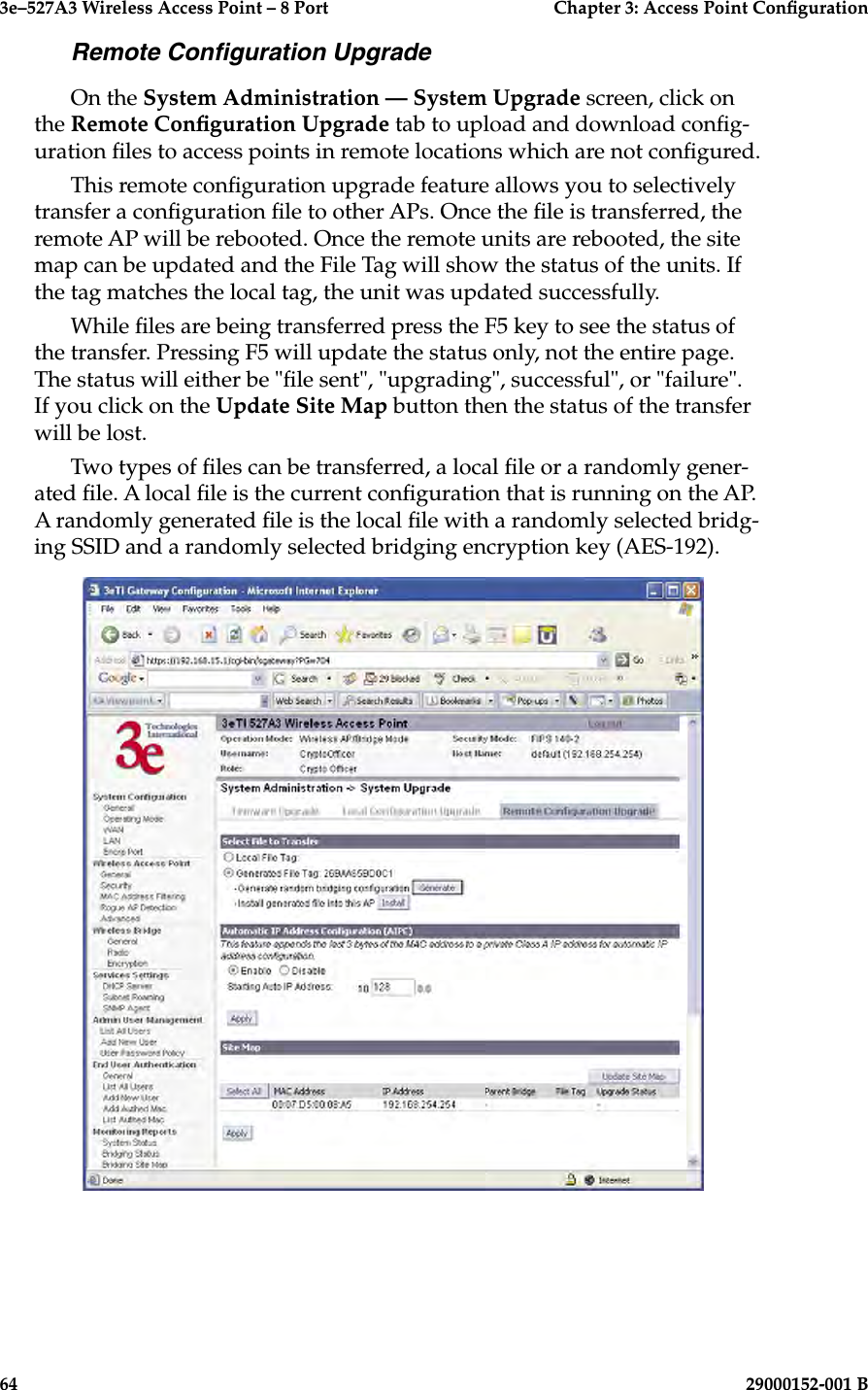 3e–527A3 Wireless Access Point – 8 Port      Chapter 3: Access Point Conguration64                            29000152-001 B3e–527A3 Wireless Access Point – 8 Port  Chapter 3: Access Point Conguration29000152-001 B  65Remote Conguration UpgradeOn the System Administration — System Upgrade screen, click on the Remote Conguration Upgrade tab to upload and download cong-uration les to access points in remote locations which are not congured.This remote conguration upgrade feature allows you to selectively transfer a conguration le to other APs. Once the le is transferred, the remote AP will be rebooted. Once the remote units are rebooted, the site map can be updated and the File Tag will show the status of the units. If the tag matches the local tag, the unit was updated successfully.While les are being transferred press the F5 key to see the status of the transfer. Pressing F5 will update the status only, not the entire page.  The status will either be &quot;le sent&quot;, &quot;upgrading&quot;, successful&quot;, or &quot;failure&quot;. If you click on the Update Site Map button then the status of the transfer will be lost.Two types of les can be transferred, a local le or a randomly gener-ated le. A local le is the current conguration that is running on the AP.  A randomly generated le is the local le with a randomly selected bridg-ing SSID and a randomly selected bridging encryption key (AES-192).