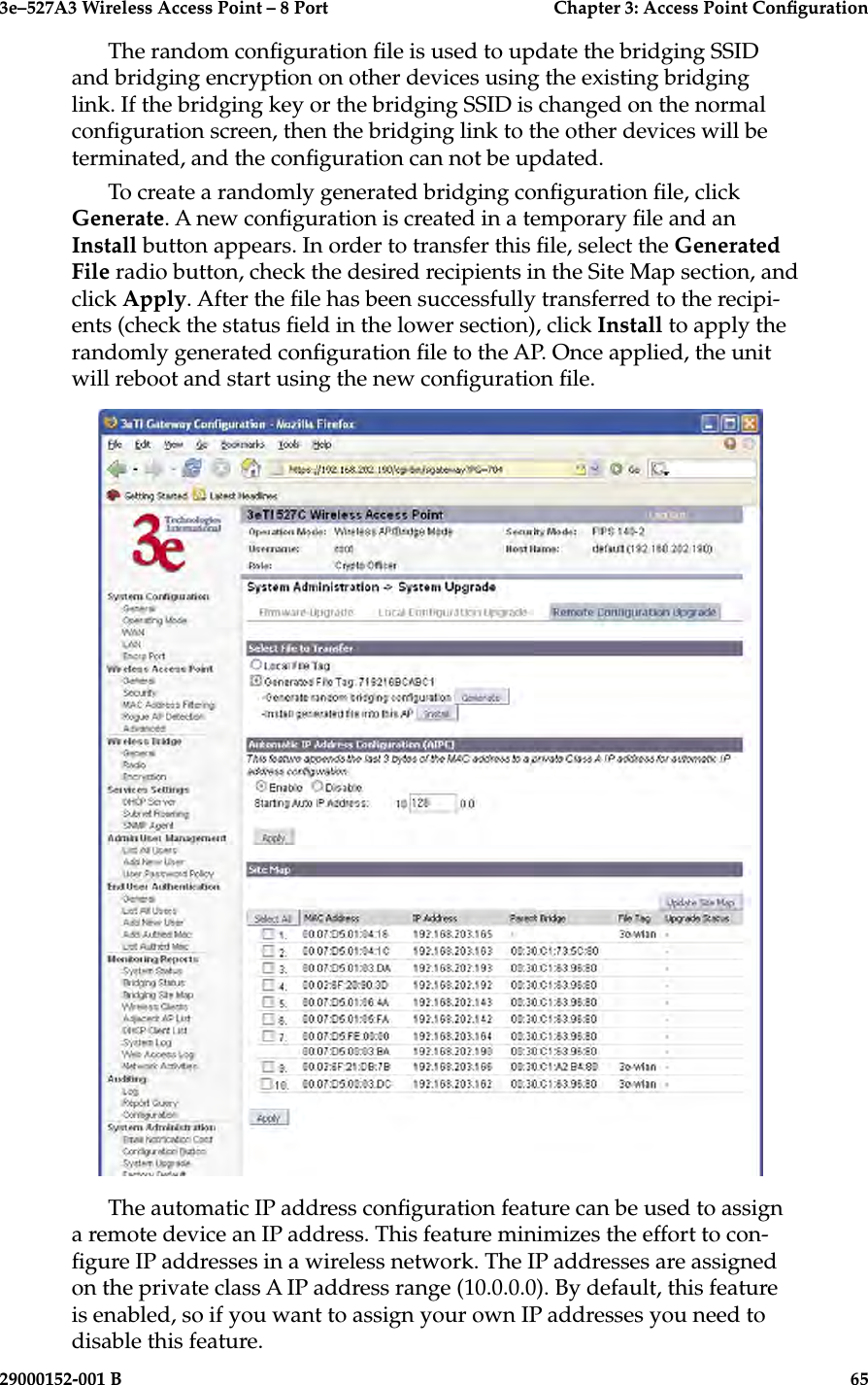 3e–527A3 Wireless Access Point – 8 Port      Chapter 3: Access Point Conguration64                            29000152-001 B3e–527A3 Wireless Access Point – 8 Port  Chapter 3: Access Point Conguration29000152-001 B  65The random conguration le is used to update the bridging SSID and bridging encryption on other devices using the existing bridging link. If the bridging key or the bridging SSID is changed on the normal conguration screen, then the bridging link to the other devices will be terminated, and the conguration can not be updated.To create a randomly generated bridging conguration le, click Generate. A new conguration is created in a temporary le and an Install button appears. In order to transfer this le, select the Generated File radio button, check the desired recipients in the Site Map section, and click Apply. After the le has been successfully transferred to the recipi-ents (check the status eld in the lower section), click Install to apply the randomly generated conguration le to the AP. Once applied, the unit will reboot and start using the new conguration le.The automatic IP address conguration feature can be used to assign a remote device an IP address. This feature minimizes the effort to con-gure IP addresses in a wireless network. The IP addresses are assigned on the private class A IP address range (10.0.0.0). By default, this feature is enabled, so if you want to assign your own IP addresses you need to disable this feature.