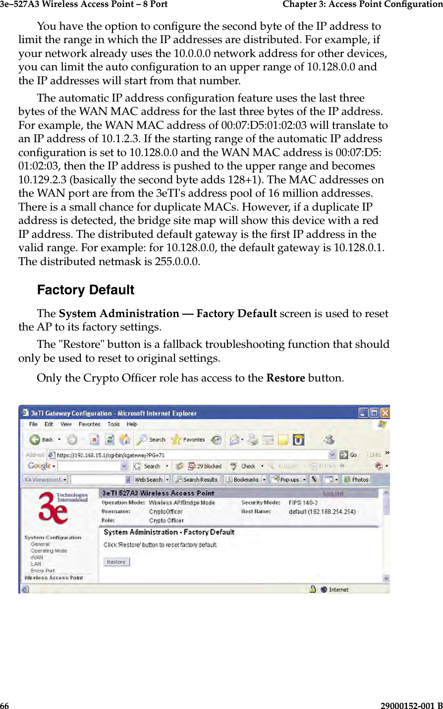 3e–527A3 Wireless Access Point – 8 Port      Chapter 3: Access Point Conguration66                            29000152-001 B3e–527A3 Wireless Access Point – 8 Port  Chapter 3: Access Point Conguration29000152-001 B  67You have the option to congure the second byte of the IP address to limit the range in which the IP addresses are distributed. For example, if your network already uses the 10.0.0.0 network address for other devices, you can limit the auto conguration to an upper range of 10.128.0.0 and the IP addresses will start from that number.The automatic IP address conguration feature uses the last three bytes of the WAN MAC address for the last three bytes of the IP address. For example, the WAN MAC address of 00:07:D5:01:02:03 will translate to an IP address of 10.1.2.3. If the starting range of the automatic IP address conguration is set to 10.128.0.0 and the WAN MAC address is 00:07:D5:01:02:03, then the IP address is pushed to the upper range and becomes 10.129.2.3 (basically the second byte adds 128+1). The MAC addresses on the WAN port are from the 3eTI&apos;s address pool of 16 million addresses. There is a small chance for duplicate MACs. However, if a duplicate IP address is detected, the bridge site map will show this device with a red IP address. The distributed default gateway is the rst IP address in the valid range. For example: for 10.128.0.0, the default gateway is 10.128.0.1. The distributed netmask is 255.0.0.0.Factory DefaultThe System Administration — Factory Default screen is used to reset the AP to its factory settings.The &quot;Restore&quot; button is a fallback troubleshooting function that should only be used to reset to original settings. Only the Crypto Ofcer role has access to the Restore button.