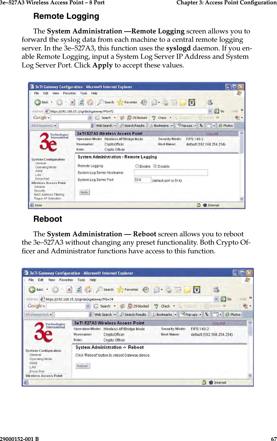 3e–527A3 Wireless Access Point – 8 Port      Chapter 3: Access Point Conguration66                            29000152-001 B3e–527A3 Wireless Access Point – 8 Port  Chapter 3: Access Point Conguration29000152-001 B  67Remote LoggingThe System Administration —Remote Logging screen allows you to forward the syslog data from each machine to a central remote logging server. In the 3e–527A3, this function uses the syslogd daemon. If you en-able Remote Logging, input a System Log Server IP Address and System Log Server Port. Click Apply to accept these values. RebootThe System Administration — Reboot screen allows you to reboot the 3e–527A3 without changing any preset functionality. Both Crypto Of-cer and Administrator functions have access to this function.