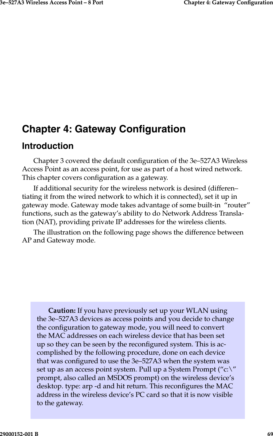 3e–527A3 Wireless Access Point – 8 Port    Chapter 4: Gateway Conguration29000152-001 B                            69Caution: If you have previously set up your WLAN using the 3e–527A3 devices as access points and you decide to change the conguration to gateway mode, you will need to convert the MAC addresses on each wireless device that has been set up so they can be seen by the recongured system. This is ac-complished by the following procedure, done on each device that was congured to use the 3e–527A3 when the system was set up as an access point system. Pull up a System Prompt (“c:\” prompt, also called an MSDOS prompt) on the wireless device’s desktop. type: arp -d and hit return. This recongures the MAC address in the wireless device’s PC card so that it is now visible to the gateway.Chapter 4: Gateway CongurationIntroductionChapter 3 covered the default conguration of the 3e–527A3 Wireless Access Point as an access point, for use as part of a host wired network. This chapter covers conguration as a gateway.  If additional security for the wireless network is desired (differen–tiating it from the wired network to which it is connected), set it up in gateway mode. Gateway mode takes advantage of some built-in  “router” functions, such as the gateway’s ability to do Network Address Transla-tion (NAT), providing private IP addresses for the wireless clients.The illustration on the following page shows the difference between AP and Gateway mode.