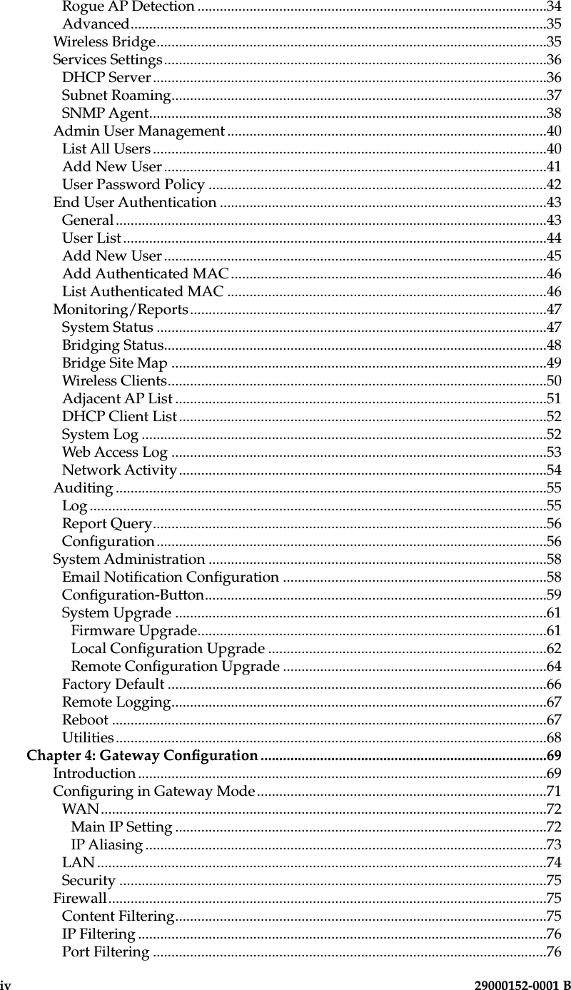 iv                        29000152-0001 B  29000152-001 B                             vRogue AP Detection ..............................................................................................34Advanced................................................................................................................35Wireless Bridge.........................................................................................................35Services Settings.......................................................................................................36DHCP Server..........................................................................................................36Subnet Roaming.....................................................................................................37SNMP Agent...........................................................................................................38Admin User Management ......................................................................................40List All Users..........................................................................................................40Add New User .......................................................................................................41User Password Policy ...........................................................................................42End User Authentication ........................................................................................43General....................................................................................................................43User List..................................................................................................................44Add New User .......................................................................................................45Add Authenticated MAC.....................................................................................46List Authenticated MAC ......................................................................................46Monitoring/Reports................................................................................................47System Status .........................................................................................................47Bridging Status.......................................................................................................48Bridge Site Map .....................................................................................................49Wireless Clients......................................................................................................50Adjacent AP List ....................................................................................................51DHCP Client List...................................................................................................52System Log .............................................................................................................52Web Access Log .....................................................................................................53Network Activity...................................................................................................54Auditing ....................................................................................................................55Log ...........................................................................................................................55Report Query..........................................................................................................56Conguration.........................................................................................................56System Administration ...........................................................................................58Email Notication Conguration .......................................................................58Conguration-Button............................................................................................59System Upgrade ....................................................................................................61Firmware Upgrade..............................................................................................61Local Conguration Upgrade ...........................................................................62Remote Conguration Upgrade .......................................................................64Factory Default ......................................................................................................66Remote Logging.....................................................................................................67Reboot .....................................................................................................................67Utilities....................................................................................................................68Chapter 4: Gateway Conguration .............................................................................69Introduction ..............................................................................................................69Conguring in Gateway Mode..............................................................................71WAN........................................................................................................................72Main IP Setting ....................................................................................................72IP Aliasing ............................................................................................................73LAN .........................................................................................................................74Security ...................................................................................................................75Firewall......................................................................................................................75Content Filtering....................................................................................................75IP Filtering ..............................................................................................................76Port Filtering ..........................................................................................................76