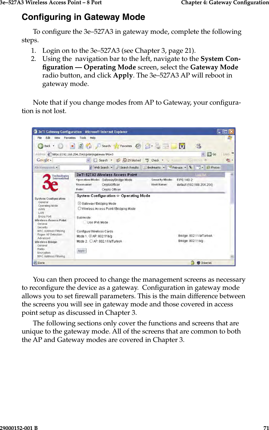 3e–527A3 Wireless Access Point – 8 Port      Chapter 4: Gateway Conguration70                            29000152-001 B3e–527A3 Wireless Access Point – 8 Port    Chapter 4: Gateway Conguration29000152-001 B                            71Conguring in Gateway ModeTo congure the 3e–527A3 in gateway mode, complete the following steps. 1.  Login on to the 3e–527A3 (see Chapter 3, page 21).2.  Using the  navigation bar to the left, navigate to the System Con-guration — Operating Mode screen, select the Gateway Mode radio button, and click Apply. The 3e–527A3 AP will reboot in gateway mode.Note that if you change modes from AP to Gateway, your congura-tion is not lost.You can then proceed to change the management screens as necessary to recongure the device as a gateway.  Conguration in gateway mode allows you to set rewall parameters. This is the main difference between the screens you will see in gateway mode and those covered in access point setup as discussed in Chapter 3.The following sections only cover the functions and screens that are unique to the gateway mode. All of the screens that are common to both the AP and Gateway modes are covered in Chapter 3.