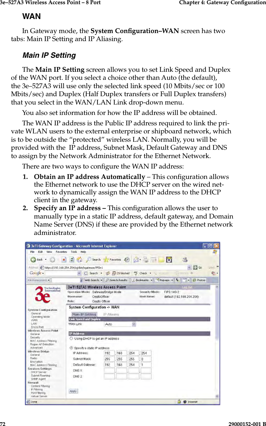3e–527A3 Wireless Access Point – 8 Port      Chapter 4: Gateway Conguration72                            29000152-001 B3e–527A3 Wireless Access Point – 8 Port    Chapter 4: Gateway Conguration29000152-001 B                            73WANIn Gateway mode, the System Conguration–WAN screen has two tabs: Main IP Setting and IP Aliasing.Main IP SettingThe Main IP Setting screen allows you to set Link Speed and Duplex of the WAN port. If you select a choice other than Auto (the default), the 3e–527A3 will use only the selected link speed (10 Mbits/sec or 100 Mbits/sec) and Duplex (Half Duplex transfers or Full Duplex transfers) that you select in the WAN/LAN Link drop-down menu.You also set information for how the IP address will be obtained.The WAN IP address is the Public IP address required to link the pri-vate WLAN users to the external enterprise or shipboard network, which is to be outside the “protected” wireless LAN. Normally, you will be provided with the  IP address, Subnet Mask, Default Gateway and DNS to assign by the Network Administrator for the Ethernet Network.There are two ways to congure the WAN IP address:1.  Obtain an IP address Automatically – This conguration allows the Ethernet network to use the DHCP server on the wired net-work to dynamically assign the WAN IP address to the DHCP client in the gateway.  2.  Specify an IP address – This conguration allows the user to manually type in a static IP address, default gateway, and Domain Name Server (DNS) if these are provided by the Ethernet network administrator.