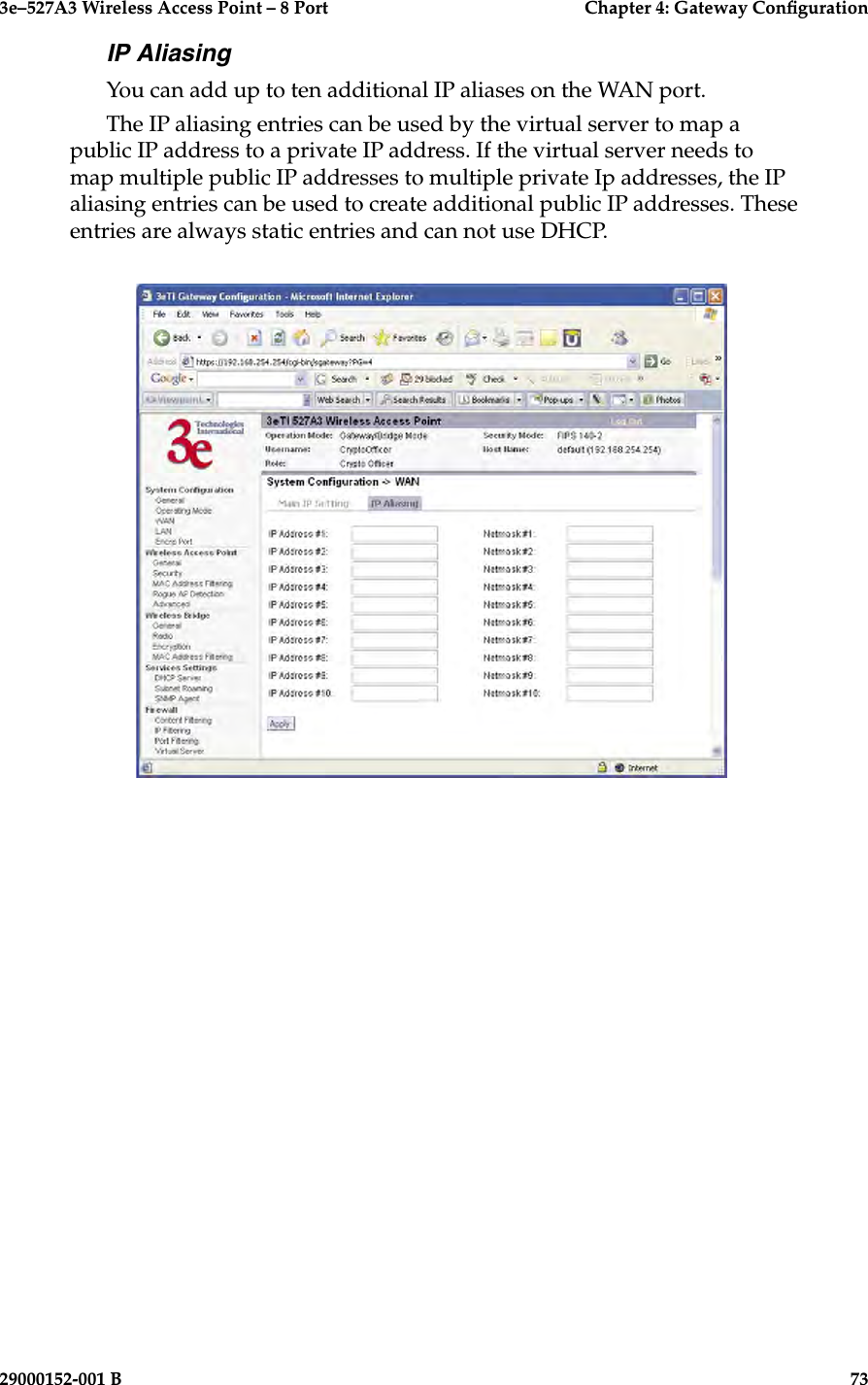 3e–527A3 Wireless Access Point – 8 Port      Chapter 4: Gateway Conguration72                            29000152-001 B3e–527A3 Wireless Access Point – 8 Port    Chapter 4: Gateway Conguration29000152-001 B                            73IP AliasingYou can add up to ten additional IP aliases on the WAN port.The IP aliasing entries can be used by the virtual server to map a public IP address to a private IP address. If the virtual server needs to map multiple public IP addresses to multiple private Ip addresses, the IP aliasing entries can be used to create additional public IP addresses. These entries are always static entries and can not use DHCP.