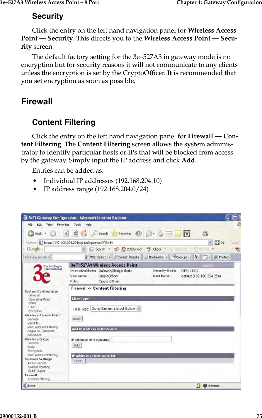 3e–527A3 Wireless Access Point – 8 Port      Chapter 4: Gateway Conguration74                            29000152-001 B3e–527A3 Wireless Access Point – 8 Port    Chapter 4: Gateway Conguration29000152-001 B                            75SecurityClick the entry on the left hand navigation panel for Wireless Access Point — Security. This directs you to the Wireless Access Point — Secu-rity screen.The default factory setting for the 3e–527A3 in gateway mode is no encryption but for security reasons it will not communicate to any clients unless the encryption is set by the CryptoOfcer. It is recommended that you set encryption as soon as possible. FirewallContent FilteringClick the entry on the left hand navigation panel for Firewall — Con-tent Filtering. The Content Filtering screen allows the system adminis-trator to identify particular hosts or IPs that will be blocked from access by the gateway. Simply input the IP address and click Add.Entries can be added as:•  Individual IP addresses (192.168.204.10)•  IP address range (192.168.204.0/24)