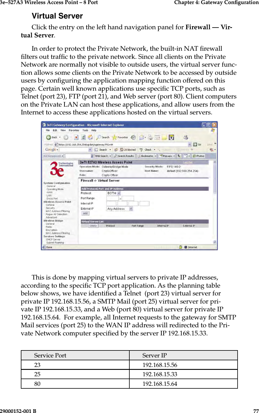 3e–527A3 Wireless Access Point – 8 Port      Chapter 4: Gateway Conguration76                            29000152-001 B3e–527A3 Wireless Access Point – 8 Port    Chapter 4: Gateway Conguration29000152-001 B                            77Virtual ServerClick the entry on the left hand navigation panel for Firewall — Vir-tual Server. In order to protect the Private Network, the built-in NAT rewall lters out trafc to the private network. Since all clients on the Private Network are normally not visible to outside users, the virtual server func-tion allows some clients on the Private Network to be accessed by outside users by conguring the application mapping function offered on this page. Certain well known applications use specic TCP ports, such as Telnet (port 23), FTP (port 21), and Web server (port 80). Client computers on the Private LAN can host these applications, and allow users from the Internet to access these applications hosted on the virtual servers. This is done by mapping virtual servers to private IP addresses, according to the specic TCP port application. As the planning table below shows, we have identied a Telnet  (port 23) virtual server for private IP 192.168.15.56, a SMTP Mail (port 25) virtual server for pri-vate IP 192.168.15.33, and a Web (port 80) virtual server for private IP 192.168.15.64.  For example, all Internet requests to the gateway for SMTP Mail services (port 25) to the WAN IP address will redirected to the Pri-vate Network computer specied by the server IP 192.168.15.33.Service Port Server IP23 192.168.15.5625 192.168.15.3380 192.168.15.64
