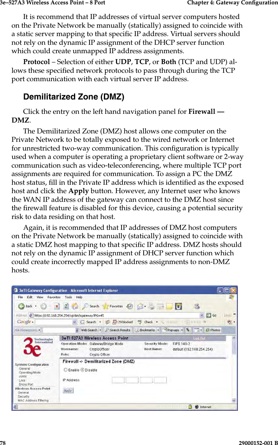 3e–527A3 Wireless Access Point – 8 Port      Chapter 4: Gateway Conguration78                            29000152-001 B3e–527A3 Wireless Access Point – 8 Port    Chapter 4: Gateway Conguration29000152-001 B                            79It is recommend that IP addresses of virtual server computers hosted on the Private Network be manually (statically) assigned to coincide with a static server mapping to that specic IP address. Virtual servers should not rely on the dynamic IP assignment of the DHCP server function which could create unmapped IP address assignments.Protocol – Selection of either UDP, TCP, or Both (TCP and UDP) al-lows these specied network protocols to pass through during the TCP port communication with each virtual server IP address.Demilitarized Zone (DMZ)Click the entry on the left hand navigation panel for Firewall — DMZ.The Demilitarized Zone (DMZ) host allows one computer on the Private Network to be totally exposed to the wired network or Internet for unrestricted two-way communication. This conguration is typically used when a computer is operating a proprietary client software or 2-way communication such as video-teleconferencing, where multiple TCP port assignments are required for communication. To assign a PC the DMZ host status, ll in the Private IP address which is identied as the exposed host and click the Apply button. However, any Internet user who knows the WAN IP address of the gateway can connect to the DMZ host since the rewall feature is disabled for this device, causing a potential security risk to data residing on that host. Again, it is recommended that IP addresses of DMZ host computers on the Private Network be manually (statically) assigned to coincide with a static DMZ host mapping to that specic IP address. DMZ hosts should not rely on the dynamic IP assignment of DHCP server function which could create incorrectly mapped IP address assignments to non-DMZ hosts.