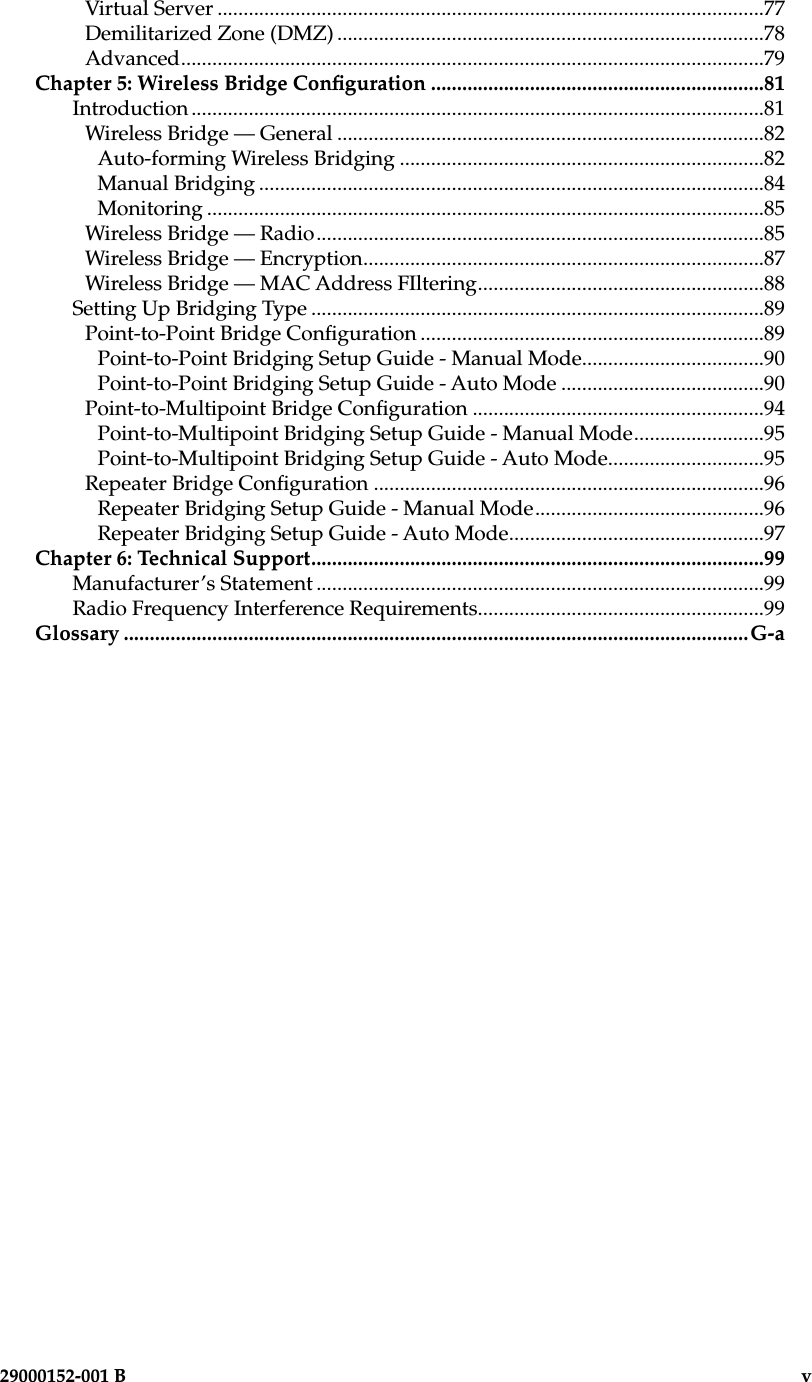 iv                        29000152-0001 B  29000152-001 B                             vVirtual Server .........................................................................................................77Demilitarized Zone (DMZ) ..................................................................................78Advanced................................................................................................................79Chapter 5: Wireless Bridge Conguration ................................................................81Introduction ..............................................................................................................81Wireless Bridge — General ..................................................................................82Auto-forming Wireless Bridging ......................................................................82Manual Bridging .................................................................................................84Monitoring ...........................................................................................................85Wireless Bridge — Radio......................................................................................85Wireless Bridge — Encryption.............................................................................87Wireless Bridge — MAC Address FIltering.......................................................88Setting Up Bridging Type .......................................................................................89Point-to-Point Bridge Conguration ..................................................................89Point-to-Point Bridging Setup Guide - Manual Mode...................................90Point-to-Point Bridging Setup Guide - Auto Mode .......................................90Point-to-Multipoint Bridge Conguration ........................................................94Point-to-Multipoint Bridging Setup Guide - Manual Mode.........................95Point-to-Multipoint Bridging Setup Guide - Auto Mode..............................95Repeater Bridge Conguration ...........................................................................96Repeater Bridging Setup Guide - Manual Mode............................................96Repeater Bridging Setup Guide - Auto Mode.................................................97Chapter 6: Technical Support.......................................................................................99Manufacturer’s Statement ......................................................................................99Radio Frequency Interference Requirements.......................................................99Glossary ........................................................................................................................G-a