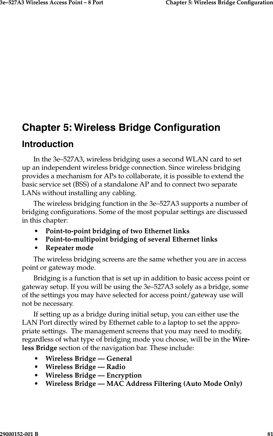 3e–527A3 Wireless Access Point – 8 Port  Chapter 5: Wireless Bridge Conguration29000152-001 B                            81Chapter 5: Wireless Bridge CongurationIntroductionIn the 3e–527A3, wireless bridging uses a second WLAN card to set up an independent wireless bridge connection. Since wireless bridging provides a mechanism for APs to collaborate, it is possible to extend the basic service set (BSS) of a standalone AP and to connect two separate LANs without installing any cabling.The wireless bridging function in the 3e–527A3 supports a number of bridging congurations. Some of the most popular settings are discussed in this chapter:•   Point-to-point bridging of two Ethernet links•   Point-to-multipoint bridging of several Ethernet links•   Repeater mode The wireless bridging screens are the same whether you are in access point or gateway mode.Bridging is a function that is set up in addition to basic access point or gateway setup. If you will be using the 3e–527A3 solely as a bridge, some of the settings you may have selected for access point/gateway use will not be necessary. If setting up as a bridge during initial setup, you can either use the LAN Port directly wired by Ethernet cable to a laptop to set the appro-priate settings.  The management screens that you may need to modify, regardless of what type of bridging mode you choose, will be in the Wire-less Bridge section of the navigation bar. These include:•  Wireless Bridge — General•  Wireless Bridge — Radio•  Wireless Bridge — Encryption•  Wireless Bridge — MAC Address Filtering (Auto Mode Only)