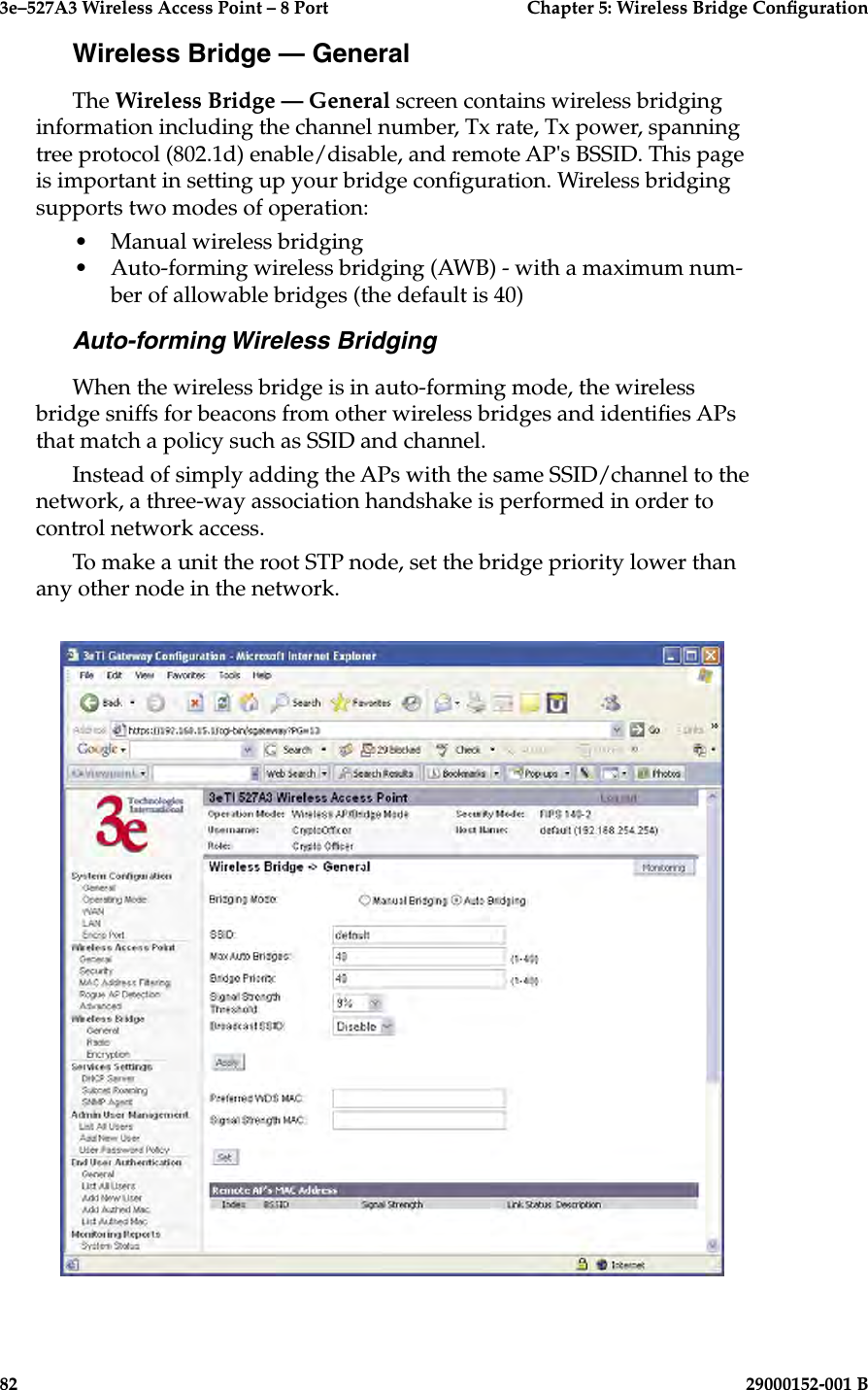 3e–527A3 Wireless Access Point – 8 Port  Chapter 5: Wireless Bridge Conguration82                            29000152-001 B3e–527A3 Wireless Access Point – 8 Port  Chapter 5: Wireless Bridge Conguration29000152-001 B                            83Wireless Bridge — GeneralThe Wireless Bridge — General screen contains wireless bridging information including the channel number, Tx rate, Tx power, spanning tree protocol (802.1d) enable/disable, and remote AP&apos;s BSSID. This page is important in setting up your bridge conguration. Wireless bridging supports two modes of operation:•  Manual wireless bridging•  Auto-forming wireless bridging (AWB) - with a maximum num-ber of allowable bridges (the default is 40)Auto-forming Wireless BridgingWhen the wireless bridge is in auto-forming mode, the wireless bridge sniffs for beacons from other wireless bridges and identies APs that match a policy such as SSID and channel.Instead of simply adding the APs with the same SSID/channel to the network, a three-way association handshake is performed in order to control network access. To make a unit the root STP node, set the bridge priority lower than any other node in the network.