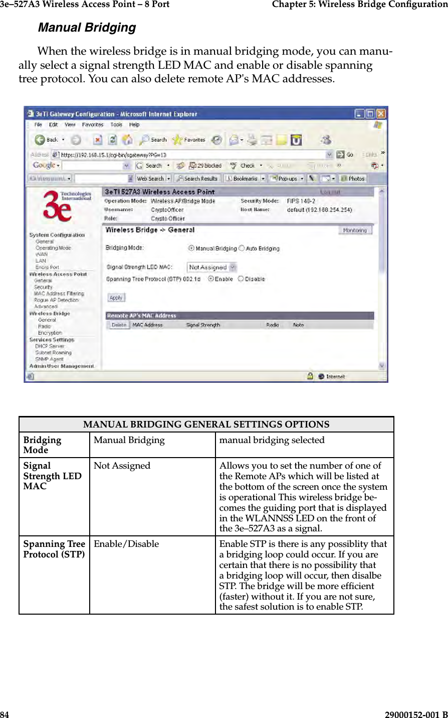 3e–527A3 Wireless Access Point – 8 Port  Chapter 5: Wireless Bridge Conguration84                            29000152-001 B3e–527A3 Wireless Access Point – 8 Port  Chapter 5: Wireless Bridge Conguration29000152-001 B                            85Manual BridgingWhen the wireless bridge is in manual bridging mode, you can manu-ally select a signal strength LED MAC and enable or disable spanning tree protocol. You can also delete remote AP&apos;s MAC addresses.MANUAL BRIDGING GENERAL SETTINGS OPTIONSBridging ModeManual Bridging manual bridging selectedSignal Strength LED MACNot Assigned Allows you to set the number of one of the Remote APs which will be listed at the bottom of the screen once the system is operational This wireless bridge be-comes the guiding port that is displayed in the WLANNSS LED on the front of the 3e–527A3 as a signal.Spanning Tree Protocol (STP) Enable/Disable Enable STP is there is any possiblity that a bridging loop could occur. If you are certain that there is no possibility that a bridging loop will occur, then disalbe STP. The bridge will be more efcient (faster) without it. If you are not sure, the safest solution is to enable STP.