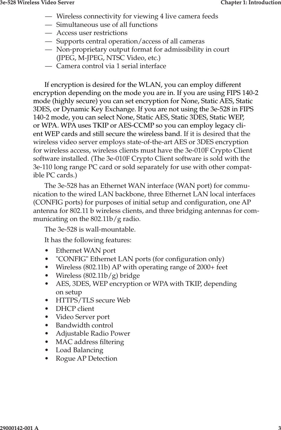 3e-528 Wireless Video Server  Chapter 1: Introduction2                    29000142-001 A3e-528 Wireless Video Server  Chapter 1: Introduction29000142-001 A  3—   Wireless connectivity for viewing 4 live camera feeds—   Simultaneous use of all functions—   Access user restrictions—   Supports central operation/access of all cameras—   Non-proprietary output format for admissibility in court (JPEG, M-JPEG, NTSC Video, etc.)—   Camera control via 1 serial interfaceIf encryption is desired for the WLAN, you can employ different encryption depending on the mode you are in. If you are using FIPS 140-2 mode (highly secure) you can set encryption for None, Static AES, Static 3DES, or Dynamic Key Exchange. If you are not using the 3e-528 in FIPS 140-2 mode, you can select None, Static AES, Static 3DES, Static WEP, or WPA. WPA uses TKIP or AES-CCMP so you can employ legacy cli-ent WEP cards and still secure the wireless band. If it is desired that the wireless video server employs state-of-the-art AES or 3DES encryption for wireless access, wireless clients must have the 3e-010F Crypto Client software installed. (The 3e-010F Crypto Client software is sold with the 3e-110 long range PC card or sold separately for use with other compat-ible PC cards.) The 3e-528 has an Ethernet WAN interface (WAN port) for commu-nication to the wired LAN backbone, three Ethernet LAN local interfaces (CONFIG ports) for purposes of initial setup and conguration, one AP antenna for 802.11 b wireless clients, and three bridging antennas for com-municating on the 802.11b/g radio.The 3e-528 is wall-mountable.It has the following features:•  Ethernet WAN port•  &quot;CONFIG&quot; Ethernet LAN ports (for conguration only)•  Wireless (802.11b) AP with operating range of 2000+ feet•  Wireless (802.11b/g) bridge•  AES, 3DES, WEP encryption or WPA with TKIP, depending on setup•  HTTPS/TLS secure Web•  DHCP client•  Video Server port•  Bandwidth control•  Adjustable Radio Power•  MAC address ltering•  Load Balancing•  Rogue AP Detection