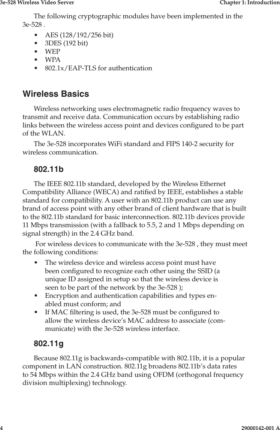 3e-528 Wireless Video Server  Chapter 1: Introduction4                    29000142-001 A3e-528 Wireless Video Server  Chapter 1: Introduction29000142-001 A  5The following cryptographic modules have been implemented in the 3e-528 .•  AES (128/192/256 bit)•  3DES (192 bit)•  WEP•  WPA•  802.1x/EAP-TLS for authentication Wireless BasicsWireless networking uses electromagnetic radio frequency waves to transmit and receive data. Communication occurs by establishing radio links between the wireless access point and devices congured to be part of the WLAN.The 3e-528 incorporates WiFi standard and FIPS 140-2 security for wireless communication. 802.11bThe IEEE 802.11b standard, developed by the Wireless Ethernet Compatibility Alliance (WECA) and ratied by IEEE, establishes a stable standard for compatibility. A user with an 802.11b product can use any brand of access point with any other brand of client hardware that is built to the 802.11b standard for basic interconnection. 802.11b devices provide 11 Mbps transmission (with a fallback to 5.5, 2 and 1 Mbps depending on signal strength) in the 2.4 GHz band.  For wireless devices to communicate with the 3e-528 , they must meet the following conditions:•  The wireless device and wireless access point must have been congured to recognize each other using the SSID (a unique ID assigned in setup so that the wireless device is seen to be part of the network by the 3e-528 );•  Encryption and authentication capabilities and types en-abled must conform; and•  If MAC ltering is used, the 3e-528 must be congured to allow the wireless device’s MAC address to associate (com-municate) with the 3e-528 wireless interface.802.11gBecause 802.11g is backwards-compatible with 802.11b, it is a popular component in LAN construction. 802.11g broadens 802.11b’s data rates to 54 Mbps within the 2.4 GHz band using OFDM (orthogonal frequency division multiplexing) technology.