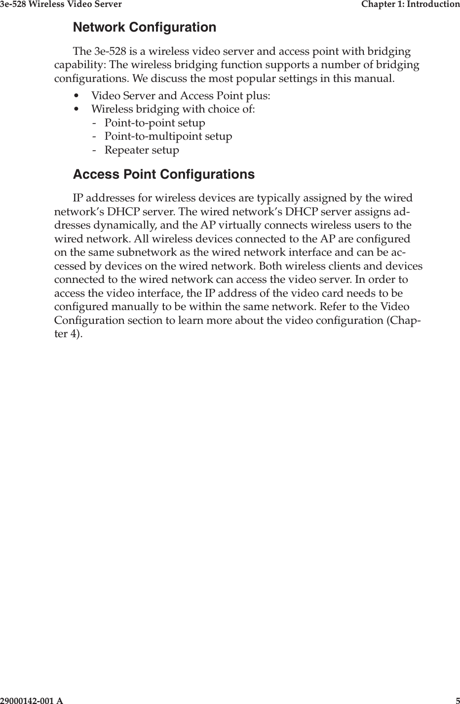 3e-528 Wireless Video Server  Chapter 1: Introduction4                    29000142-001 A3e-528 Wireless Video Server  Chapter 1: Introduction29000142-001 A  5Network CongurationThe 3e-528 is a wireless video server and access point with bridging capability: The wireless bridging function supports a number of bridging congurations. We discuss the most popular settings in this manual.•  Video Server and Access Point plus:•  Wireless bridging with choice of:  -  Point-to-point setup  -  Point-to-multipoint setup  -  Repeater setupAccess Point CongurationsIP addresses for wireless devices are typically assigned by the wired network’s DHCP server. The wired network’s DHCP server assigns ad-dresses dynamically, and the AP virtually connects wireless users to the wired network. All wireless devices connected to the AP are congured on the same subnetwork as the wired network interface and can be ac-cessed by devices on the wired network. Both wireless clients and devices connected to the wired network can access the video server. In order to access the video interface, the IP address of the video card needs to be congured manually to be within the same network. Refer to the Video Conguration section to learn more about the video conguration (Chap-ter 4).