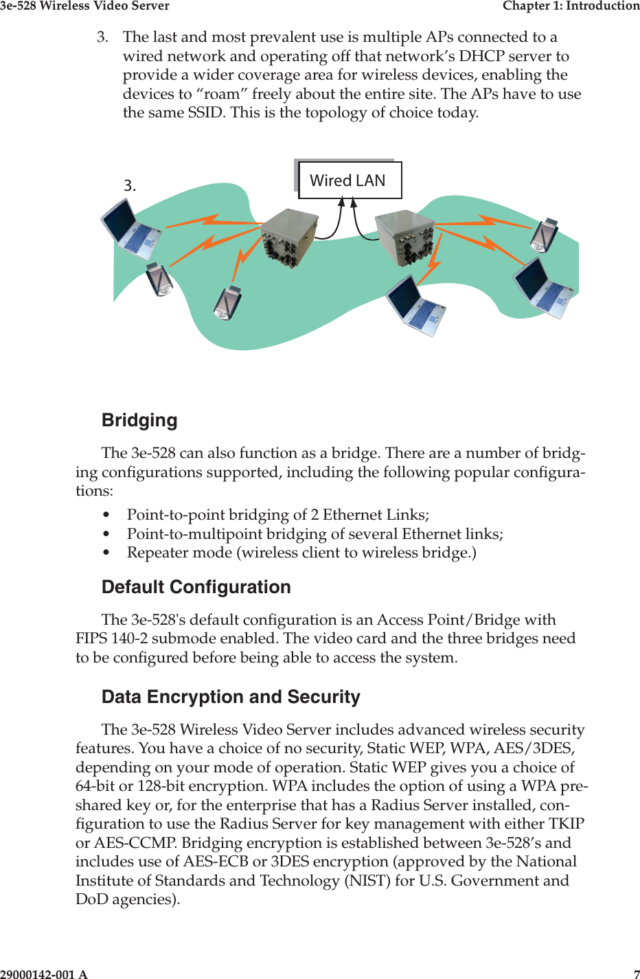 3e-528 Wireless Video Server  Chapter 1: Introduction6                    29000142-001 A3e-528 Wireless Video Server  Chapter 1: Introduction29000142-001 A  73.  The last and most prevalent use is multiple APs connected to a wired network and operating off that network’s DHCP server to provide a wider coverage area for wireless devices, enabling the devices to “roam” freely about the entire site. The APs have to use the same SSID. This is the topology of choice today.  BridgingThe 3e-528 can also function as a bridge. There are a number of bridg-ing congurations supported, including the following popular congura-tions:•   Point-to-point bridging of 2 Ethernet Links;•  Point-to-multipoint bridging of several Ethernet links;•  Repeater mode (wireless client to wireless bridge.)Default CongurationThe 3e-528&apos;s default conguration is an Access Point/Bridge with FIPS 140-2 submode enabled. The video card and the three bridges need to be congured before being able to access the system.Data Encryption and SecurityThe 3e-528 Wireless Video Server includes advanced wireless security features. You have a choice of no security, Static WEP, WPA, AES/3DES, depending on your mode of operation. Static WEP gives you a choice of 64-bit or 128-bit encryption. WPA includes the option of using a WPA pre-shared key or, for the enterprise that has a Radius Server installed, con-guration to use the Radius Server for key management with either TKIP or AES-CCMP. Bridging encryption is established between 3e-528’s and includes use of AES-ECB or 3DES encryption (approved by the National Institute of Standards and Technology (NIST) for U.S. Government and DoD agencies).