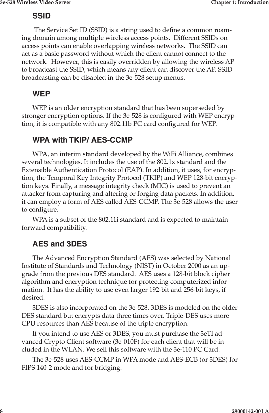 3e-528 Wireless Video Server  Chapter 1: Introduction8                    29000142-001 A3e-528 Wireless Video Server  Chapter 1: Introduction29000142-001 A  9SSID The Service Set ID (SSID) is a string used to dene a common roam-ing domain among multiple wireless access points.  Different SSIDs on access points can enable overlapping wireless networks.  The SSID can act as a basic password without which the client cannot connect to the network.  However, this is easily overridden by allowing the wireless AP to broadcast the SSID, which means any client can discover the AP. SSID broadcasting can be disabled in the 3e-528 setup menus.WEPWEP is an older encryption standard that has been superseded by stronger encryption options. If the 3e-528 is congured with WEP encryp-tion, it is compatible with any 802.11b PC card congured for WEP.WPA with TKIP/ AES-CCMPWPA, an interim standard developed by the WiFi Alliance, combines several technologies. It includes the use of the 802.1x standard and the Extensible Authentication Protocol (EAP). In addition, it uses, for encryp-tion, the Temporal Key Integrity Protocol (TKIP) and WEP 128-bit encryp-tion keys. Finally, a message integrity check (MIC) is used to prevent an attacker from capturing and altering or forging data packets. In addition, it can employ a form of AES called AES-CCMP. The 3e-528 allows the user to congure.WPA is a subset of the 802.11i standard and is expected to maintain forward compatibility. AES and 3DESThe Advanced Encryption Standard (AES) was selected by National Institute of Standards and Technology (NIST) in October 2000 as an up-grade from the previous DES standard.  AES uses a 128-bit block cipher algorithm and encryption technique for protecting computerized infor-mation.  It has the ability to use even larger 192-bit and 256-bit keys, if desired.  3DES is also incorporated on the 3e-528. 3DES is modeled on the older DES standard but encrypts data three times over. Triple-DES uses more CPU resources than AES because of the triple encryption. If you intend to use AES or 3DES, you must purchase the 3eTI ad-vanced Crypto Client software (3e-010F) for each client that will be in-cluded in the WLAN. We sell this software with the 3e-110 PC Card.The 3e-528 uses AES-CCMP in WPA mode and AES-ECB (or 3DES) for FIPS 140-2 mode and for bridging.