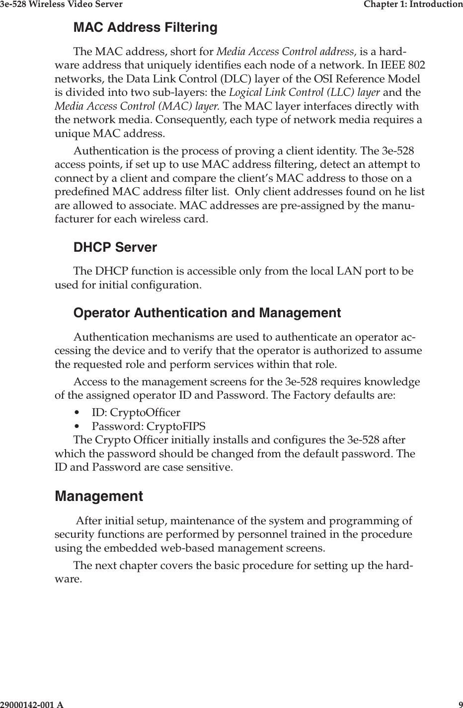3e-528 Wireless Video Server  Chapter 1: Introduction8                    29000142-001 A3e-528 Wireless Video Server  Chapter 1: Introduction29000142-001 A  9MAC Address FilteringThe MAC address, short for Media Access Control address, is a hard-ware address that uniquely identies each node of a network. In IEEE 802 networks, the Data Link Control (DLC) layer of the OSI Reference Model is divided into two sub-layers: the Logical Link Control (LLC) layer and the Media Access Control (MAC) layer. The MAC layer interfaces directly with the network media. Consequently, each type of network media requires a unique MAC address. Authentication is the process of proving a client identity. The 3e-528 access points, if set up to use MAC address ltering, detect an attempt to connect by a client and compare the client’s MAC address to those on a predened MAC address lter list.  Only client addresses found on he list are allowed to associate. MAC addresses are pre-assigned by the manu-facturer for each wireless card.DHCP ServerThe DHCP function is accessible only from the local LAN port to be used for initial conguration. Operator Authentication and ManagementAuthentication mechanisms are used to authenticate an operator ac-cessing the device and to verify that the operator is authorized to assume the requested role and perform services within that role.Access to the management screens for the 3e-528 requires knowledge of the assigned operator ID and Password. The Factory defaults are:•   ID: CryptoOfcer•   Password: CryptoFIPSThe Crypto Ofcer initially installs and congures the 3e-528 after which the password should be changed from the default password. The ID and Password are case sensitive.Management After initial setup, maintenance of the system and programming of security functions are performed by personnel trained in the procedure using the embedded web-based management screens. The next chapter covers the basic procedure for setting up the hard-ware.