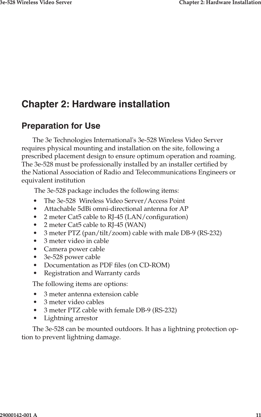 3e-528 Wireless Video Server  Chapter 2: Hardware Installation29000142-001 A  11Chapter 2: Hardware installationPreparation for UseThe 3e Technologies International&apos;s 3e-528 Wireless Video Server requires physical mounting and installation on the site, following a prescribed placement design to ensure optimum operation and roaming. The 3e-528 must be professionally installed by an installer certied by the National Association of Radio and Telecommunications Engineers or equivalent institution The 3e-528 package includes the following items:•  The 3e-528  Wireless Video Server/Access Point•  Attachable 5dBi omni-directional antenna for AP•  2 meter Cat5 cable to RJ-45 (LAN/conguration)•  2 meter Cat5 cable to RJ-45 (WAN)•  3 meter PTZ (pan/tilt/zoom) cable with male DB-9 (RS-232)•  3 meter video in cable•  Camera power cable•  3e-528 power cable•  Documentation as PDF les (on CD-ROM)•  Registration and Warranty cardsThe following items are options:•  3 meter antenna extension cable•  3 meter video cables•  3 meter PTZ cable with female DB-9 (RS-232)•  Lightning arrestorThe 3e-528 can be mounted outdoors. It has a lightning protection op-tion to prevent lightning damage.