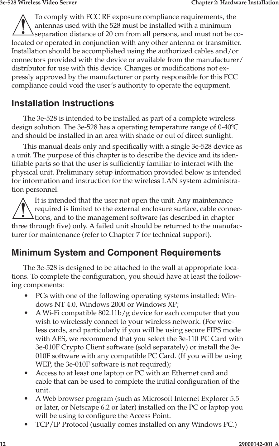 3e-528 Wireless Video Server  Chapter 2: Hardware Installation12                              29000142-001 A3e-528 Wireless Video Server  Chapter 2: Hardware Installation29000142-001 A  13To comply with FCC RF exposure compliance requirements, the antennas used with the 528 must be installed with a minimum separation distance of 20 cm from all persons, and must not be co-located or operated in conjunction with any other antenna or transmitter. Installation should be accomplished using the authorized cables and/or connectors provided with the device or available from the manufacturer/distributor for use with this device. Changes or modications not ex-pressly approved by the manufacturer or party responsible for this FCC compliance could void the user’s authority to operate the equipment.Installation InstructionsThe 3e-528 is intended to be installed as part of a complete wireless design solution. The 3e-528 has a operating temperature range of 0-40ºC and should be installed in an area with shade or out of direct sunlight.This manual deals only and specically with a single 3e-528 device as a unit. The purpose of this chapter is to describe the device and its iden-tiable parts so that the user is sufciently familiar to interact with the physical unit. Preliminary setup information provided below is intended for information and instruction for the wireless LAN system administra-tion personnel.It is intended that the user not open the unit. Any maintenance required is limited to the external enclosure surface, cable connec-tions, and to the management software (as described in chapter three through ve) only. A failed unit should be returned to the manufac-turer for maintenance (refer to Chapter 7 for technical support).Minimum System and Component Requirements The 3e-528 is designed to be attached to the wall at appropriate loca-tions. To complete the conguration, you should have at least the follow-ing components:•  PCs with one of the following operating systems installed: Win-dows NT 4.0, Windows 2000 or Windows XP;  •  A Wi-Fi compatible 802.11b/g device for each computer that you wish to wirelessly connect to your wireless network. (For wire-less cards, and particularly if you will be using secure FIPS mode with AES, we recommend that you select the 3e-110 PC Card with 3e-010F Crypto Client software (sold separately) or install the 3e-010F software with any compatible PC Card. (If you will be using WEP, the 3e-010F software is not required);•  Access to at least one laptop or PC with an Ethernet card and cable that can be used to complete the initial conguration of the unit.  •  A Web browser program (such as Microsoft Internet Explorer 5.5 or later, or Netscape 6.2 or later) installed on the PC or laptop you will be using to congure the Access Point.•  TCP/IP Protocol (usually comes installed on any Windows PC.)