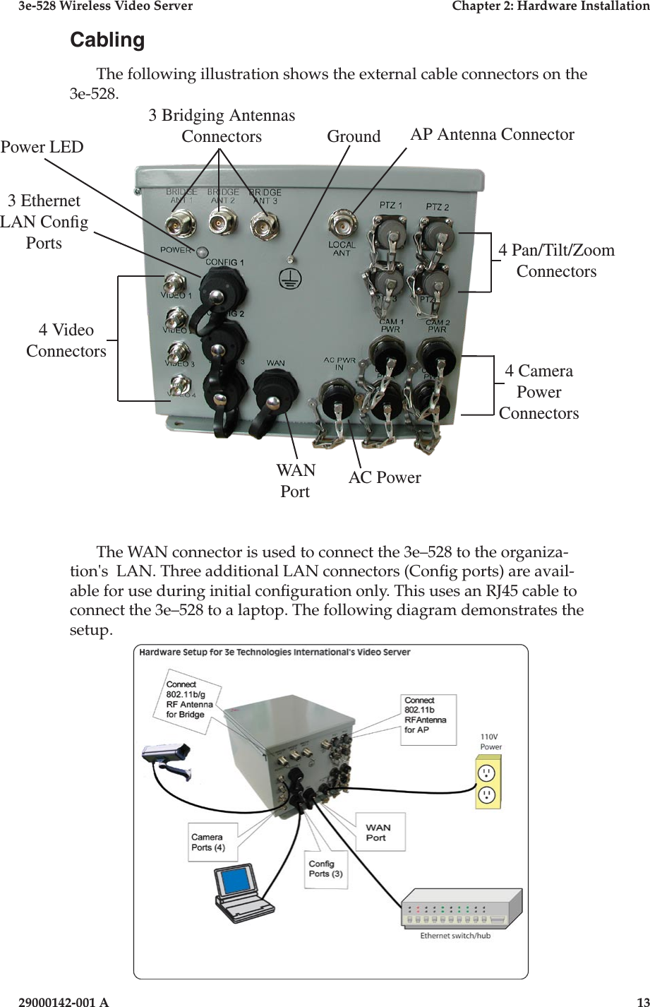 3e-528 Wireless Video Server  Chapter 2: Hardware Installation12                              29000142-001 A3e-528 Wireless Video Server  Chapter 2: Hardware Installation29000142-001 A  13CablingThe following illustration shows the external cable connectors on the 3e-528. The WAN connector is used to connect the 3e–528 to the organiza-tion&apos;s  LAN. Three additional LAN connectors (Cong ports) are avail-able for use during initial conguration only. This uses an RJ45 cable to connect the 3e–528 to a laptop. The following diagram demonstrates the setup.WAN PortGround4 Video Connectors3 Bridging Antennas Connectors AP Antenna Connector4 Camera Power Connectors4 Pan/Tilt/ZoomConnectors3 Ethernet LAN Cong PortsAC PowerPower LED