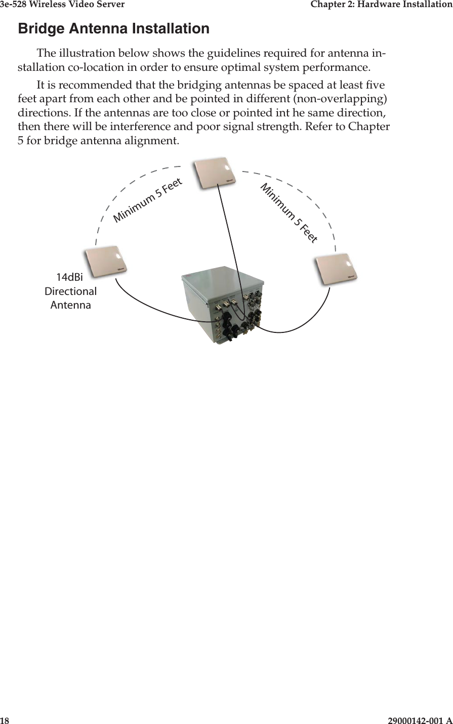 3e-528 Wireless Video Server  Chapter 2: Hardware Installation18                              29000142-001 ABridge Antenna InstallationThe illustration below shows the guidelines required for antenna in-stallation co-location in order to ensure optimal system performance.It is recommended that the bridging antennas be spaced at least ve feet apart from each other and be pointed in different (non-overlapping) directions. If the antennas are too close or pointed int he same direction, then there will be interference and poor signal strength. Refer to Chapter 5 for bridge antenna alignment.   