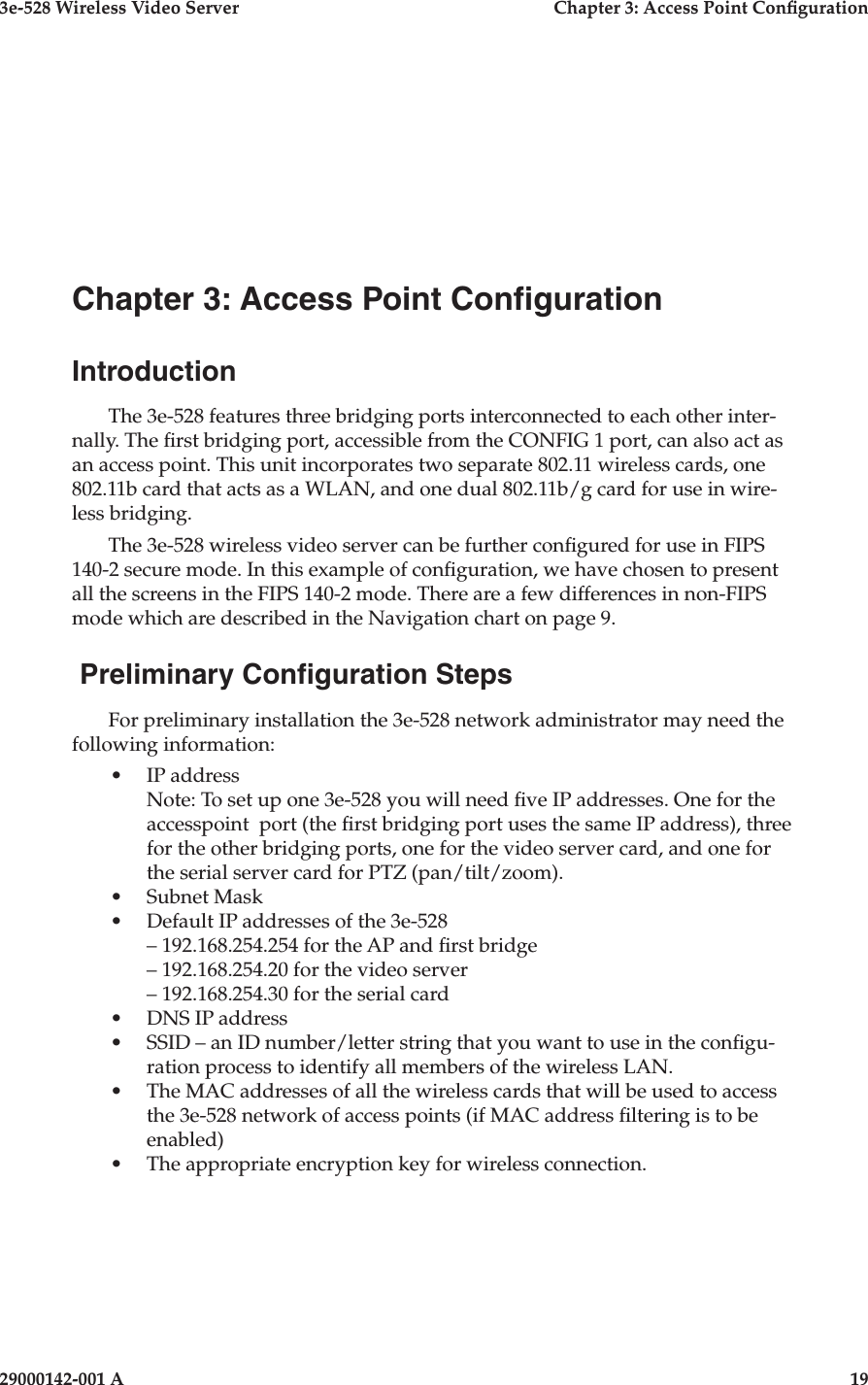 3e-528 Wireless Video Server  Chapter 3: Access Point Conguration29000142-001 A  19Chapter 3: Access Point CongurationIntroductionThe 3e-528 features three bridging ports interconnected to each other inter-nally. The rst bridging port, accessible from the CONFIG 1 port, can also act as an access point. This unit incorporates two separate 802.11 wireless cards, one 802.11b card that acts as a WLAN, and one dual 802.11b/g card for use in wire-less bridging. The 3e-528 wireless video server can be further congured for use in FIPS 140-2 secure mode. In this example of conguration, we have chosen to present all the screens in the FIPS 140-2 mode. There are a few differences in non-FIPS mode which are described in the Navigation chart on page 9. Preliminary Conguration StepsFor preliminary installation the 3e-528 network administrator may need the following information:•  IP address   Note: To set up one 3e-528 you will need ve IP addresses. One for the accesspoint  port (the rst bridging port uses the same IP address), three for the other bridging ports, one for the video server card, and one for the serial server card for PTZ (pan/tilt/zoom).•  Subnet Mask•  Default IP addresses of the 3e-528  – 192.168.254.254 for the AP and rst bridge  – 192.168.254.20 for the video server  – 192.168.254.30 for the serial card•  DNS IP address•  SSID – an ID number/letter string that you want to use in the congu-ration process to identify all members of the wireless LAN. •  The MAC addresses of all the wireless cards that will be used to access the 3e-528 network of access points (if MAC address ltering is to be enabled)•  The appropriate encryption key for wireless connection.