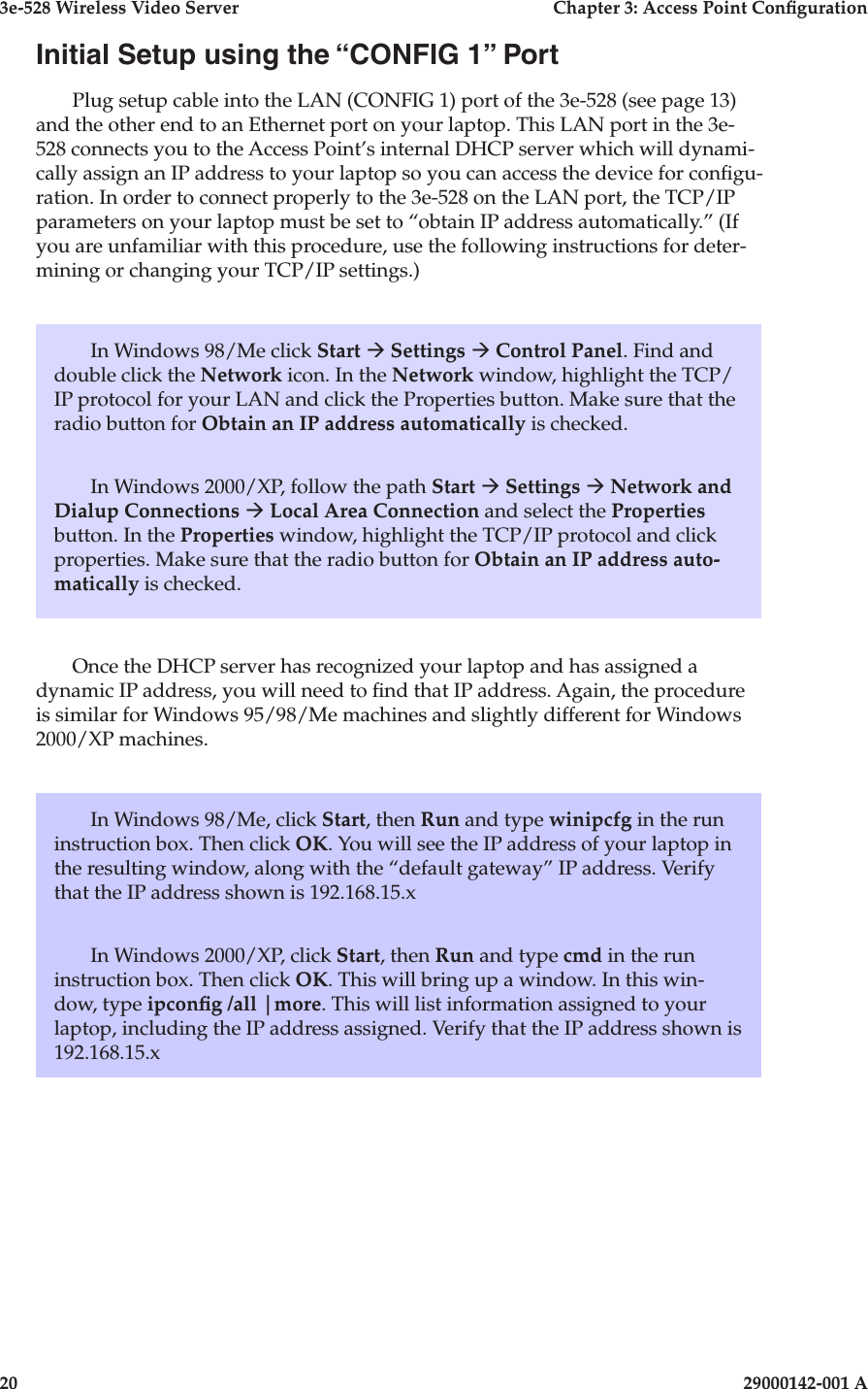 3e-528 Wireless Video Server  Chapter 3: Access Point Conguration20                            29000142-001 A3e-528 Wireless Video Server  Chapter 3: Access Point Conguration29000142-001 A  21Initial Setup using the “CONFIG 1” PortPlug setup cable into the LAN (CONFIG 1) port of the 3e-528 (see page 13) and the other end to an Ethernet port on your laptop. This LAN port in the 3e-528 connects you to the Access Point’s internal DHCP server which will dynami-cally assign an IP address to your laptop so you can access the device for congu-ration. In order to connect properly to the 3e-528 on the LAN port, the TCP/IP parameters on your laptop must be set to “obtain IP address automatically.” (If you are unfamiliar with this procedure, use the following instructions for deter-mining or changing your TCP/IP settings.)In Windows 98/Me click Start à Settings à Control Panel. Find and double click the Network icon. In the Network window, highlight the TCP/IP protocol for your LAN and click the Properties button. Make sure that the radio button for Obtain an IP address automatically is checked.In Windows 2000/XP, follow the path Start à Settings à Network and Dialup Connections à Local Area Connection and select the Properties button. In the Properties window, highlight the TCP/IP protocol and click properties. Make sure that the radio button for Obtain an IP address auto-matically is checked.Once the DHCP server has recognized your laptop and has assigned a dynamic IP address, you will need to nd that IP address. Again, the procedure is similar for Windows 95/98/Me machines and slightly different for Windows 2000/XP machines.In Windows 98/Me, click Start, then Run and type winipcfg in the run instruction box. Then click OK. You will see the IP address of your laptop in the resulting window, along with the “default gateway” IP address. Verify that the IP address shown is 192.168.15.xIn Windows 2000/XP, click Start, then Run and type cmd in the run instruction box. Then click OK. This will bring up a window. In this win-dow, type ipcong /all |more. This will list information assigned to your laptop, including the IP address assigned. Verify that the IP address shown is 192.168.15.x