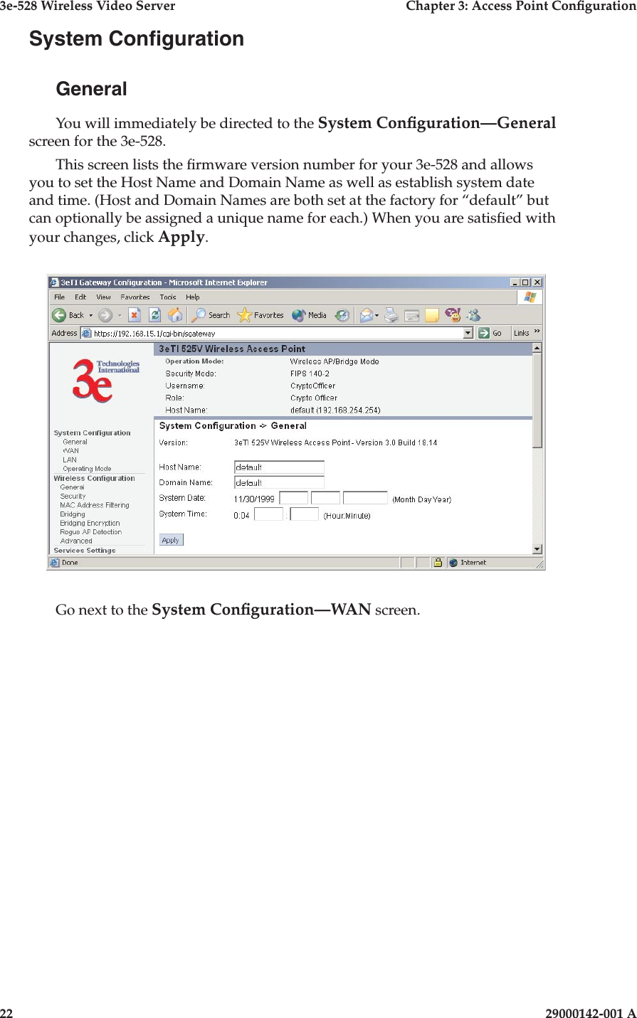 3e-528 Wireless Video Server  Chapter 3: Access Point Conguration22                            29000142-001 A3e-528 Wireless Video Server  Chapter 3: Access Point Conguration29000142-001 A  23System CongurationGeneralYou will immediately be directed to the System Conguration—General screen for the 3e-528. This screen lists the rmware version number for your 3e-528 and allows you to set the Host Name and Domain Name as well as establish system date and time. (Host and Domain Names are both set at the factory for “default” but can optionally be assigned a unique name for each.) When you are satised with your changes, click Apply.Go next to the System Conguration—WAN screen.