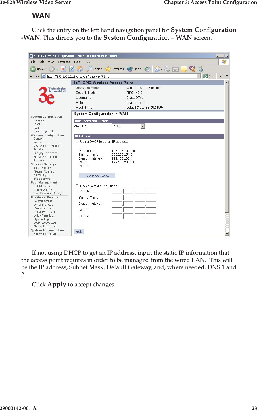 3e-528 Wireless Video Server  Chapter 3: Access Point Conguration22                            29000142-001 A3e-528 Wireless Video Server  Chapter 3: Access Point Conguration29000142-001 A  23WANClick the entry on the left hand navigation panel for System Conguration -WAN. This directs you to the System Conguration – WAN screen.If not using DHCP to get an IP address, input the static IP information that the access point requires in order to be managed from the wired LAN.  This will be the IP address, Subnet Mask, Default Gateway, and, where needed, DNS 1 and 2. Click Apply to accept changes.