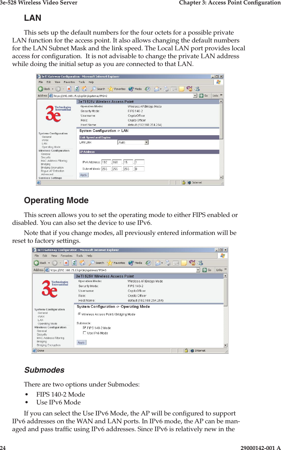 3e-528 Wireless Video Server  Chapter 3: Access Point Conguration24                            29000142-001 A3e-528 Wireless Video Server  Chapter 3: Access Point Conguration29000142-001 A  25LANThis sets up the default numbers for the four octets for a possible private LAN function for the access point. It also allows changing the default numbers for the LAN Subnet Mask and the link speed. The Local LAN port provides local access for conguration.  It is not advisable to change the private LAN address while doing the initial setup as you are connected to that LAN. Operating ModeThis screen allows you to set the operating mode to either FIPS enabled or disabled. You can also set the device to use IPv6.  Note that if you change modes, all previously entered information will be reset to factory settings.Submodes There are two options under Submodes: •  FIPS 140-2 Mode•  Use IPv6 ModeIf you can select the Use IPv6 Mode, the AP will be congured to support IPv6 addresses on the WAN and LAN ports. In IPv6 mode, the AP can be man-aged and pass trafc using IPv6 addresses. Since IPv6 is relatively new in the 
